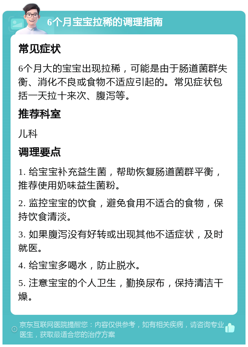 6个月宝宝拉稀的调理指南 常见症状 6个月大的宝宝出现拉稀，可能是由于肠道菌群失衡、消化不良或食物不适应引起的。常见症状包括一天拉十来次、腹泻等。 推荐科室 儿科 调理要点 1. 给宝宝补充益生菌，帮助恢复肠道菌群平衡，推荐使用奶味益生菌粉。 2. 监控宝宝的饮食，避免食用不适合的食物，保持饮食清淡。 3. 如果腹泻没有好转或出现其他不适症状，及时就医。 4. 给宝宝多喝水，防止脱水。 5. 注意宝宝的个人卫生，勤换尿布，保持清洁干燥。