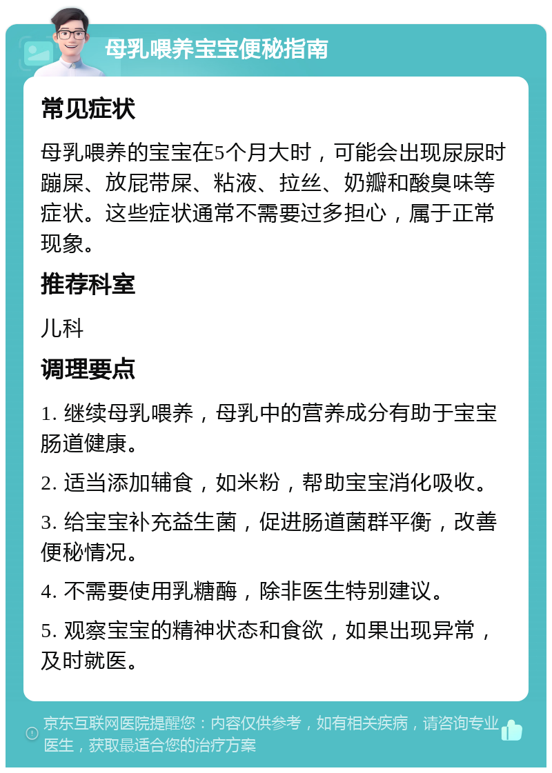 母乳喂养宝宝便秘指南 常见症状 母乳喂养的宝宝在5个月大时，可能会出现尿尿时蹦屎、放屁带屎、粘液、拉丝、奶瓣和酸臭味等症状。这些症状通常不需要过多担心，属于正常现象。 推荐科室 儿科 调理要点 1. 继续母乳喂养，母乳中的营养成分有助于宝宝肠道健康。 2. 适当添加辅食，如米粉，帮助宝宝消化吸收。 3. 给宝宝补充益生菌，促进肠道菌群平衡，改善便秘情况。 4. 不需要使用乳糖酶，除非医生特别建议。 5. 观察宝宝的精神状态和食欲，如果出现异常，及时就医。