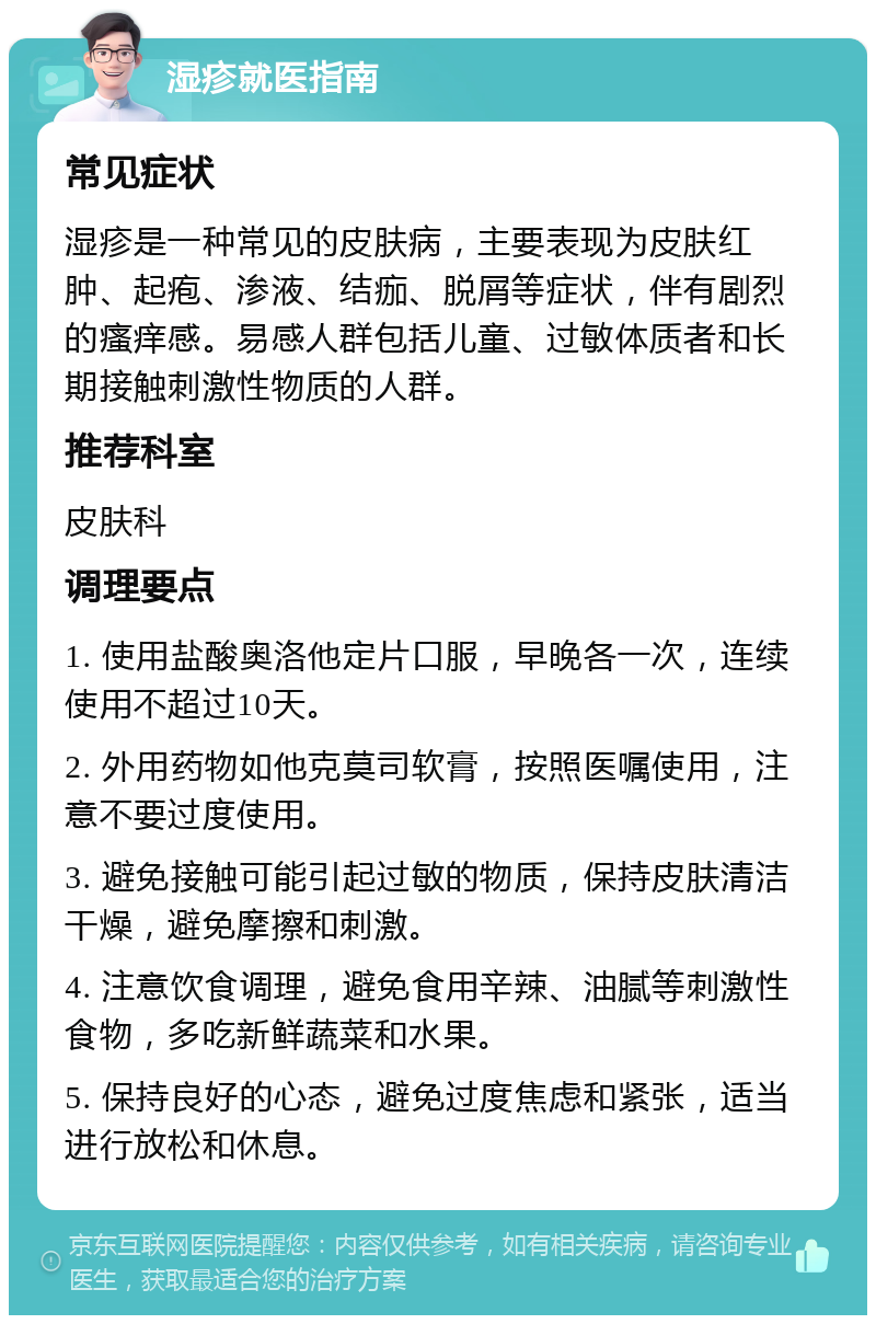 湿疹就医指南 常见症状 湿疹是一种常见的皮肤病，主要表现为皮肤红肿、起疱、渗液、结痂、脱屑等症状，伴有剧烈的瘙痒感。易感人群包括儿童、过敏体质者和长期接触刺激性物质的人群。 推荐科室 皮肤科 调理要点 1. 使用盐酸奥洛他定片口服，早晚各一次，连续使用不超过10天。 2. 外用药物如他克莫司软膏，按照医嘱使用，注意不要过度使用。 3. 避免接触可能引起过敏的物质，保持皮肤清洁干燥，避免摩擦和刺激。 4. 注意饮食调理，避免食用辛辣、油腻等刺激性食物，多吃新鲜蔬菜和水果。 5. 保持良好的心态，避免过度焦虑和紧张，适当进行放松和休息。