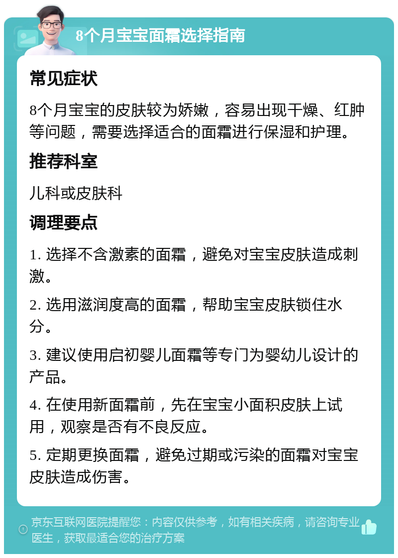 8个月宝宝面霜选择指南 常见症状 8个月宝宝的皮肤较为娇嫩，容易出现干燥、红肿等问题，需要选择适合的面霜进行保湿和护理。 推荐科室 儿科或皮肤科 调理要点 1. 选择不含激素的面霜，避免对宝宝皮肤造成刺激。 2. 选用滋润度高的面霜，帮助宝宝皮肤锁住水分。 3. 建议使用启初婴儿面霜等专门为婴幼儿设计的产品。 4. 在使用新面霜前，先在宝宝小面积皮肤上试用，观察是否有不良反应。 5. 定期更换面霜，避免过期或污染的面霜对宝宝皮肤造成伤害。