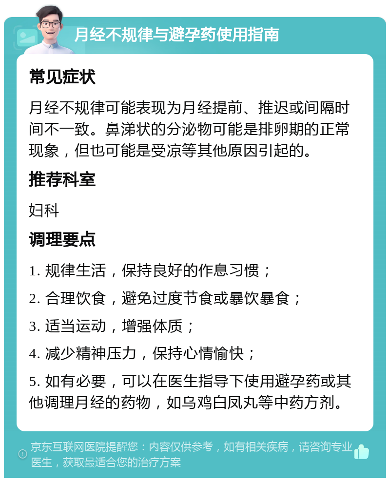 月经不规律与避孕药使用指南 常见症状 月经不规律可能表现为月经提前、推迟或间隔时间不一致。鼻涕状的分泌物可能是排卵期的正常现象，但也可能是受凉等其他原因引起的。 推荐科室 妇科 调理要点 1. 规律生活，保持良好的作息习惯； 2. 合理饮食，避免过度节食或暴饮暴食； 3. 适当运动，增强体质； 4. 减少精神压力，保持心情愉快； 5. 如有必要，可以在医生指导下使用避孕药或其他调理月经的药物，如乌鸡白凤丸等中药方剂。