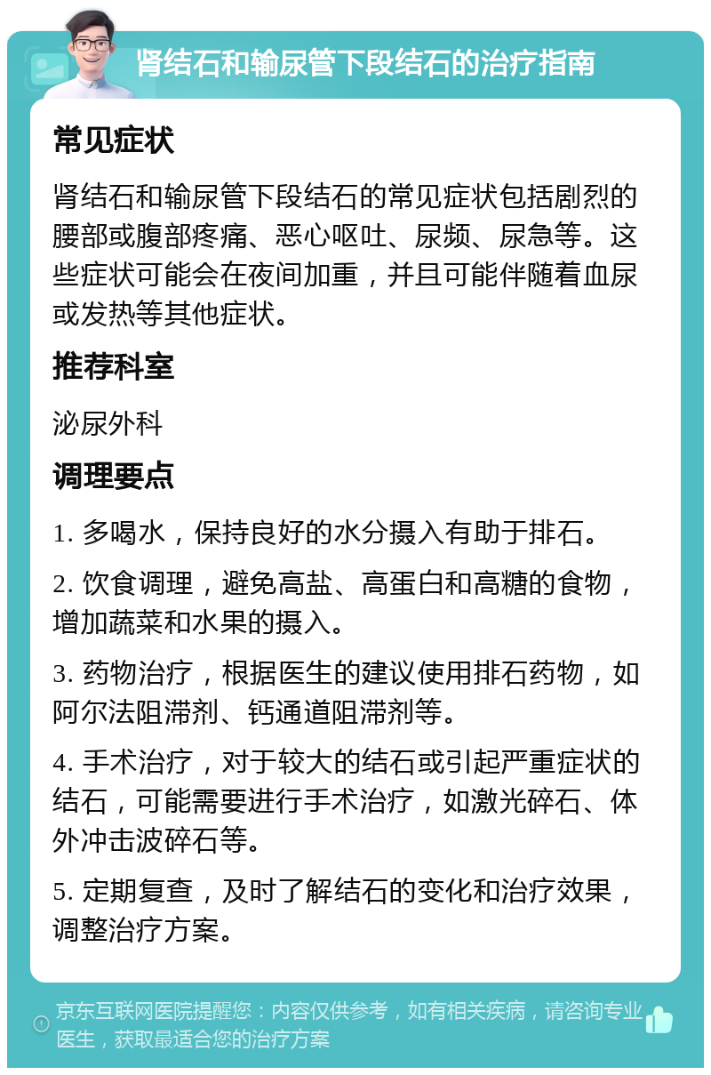 肾结石和输尿管下段结石的治疗指南 常见症状 肾结石和输尿管下段结石的常见症状包括剧烈的腰部或腹部疼痛、恶心呕吐、尿频、尿急等。这些症状可能会在夜间加重，并且可能伴随着血尿或发热等其他症状。 推荐科室 泌尿外科 调理要点 1. 多喝水，保持良好的水分摄入有助于排石。 2. 饮食调理，避免高盐、高蛋白和高糖的食物，增加蔬菜和水果的摄入。 3. 药物治疗，根据医生的建议使用排石药物，如阿尔法阻滞剂、钙通道阻滞剂等。 4. 手术治疗，对于较大的结石或引起严重症状的结石，可能需要进行手术治疗，如激光碎石、体外冲击波碎石等。 5. 定期复查，及时了解结石的变化和治疗效果，调整治疗方案。