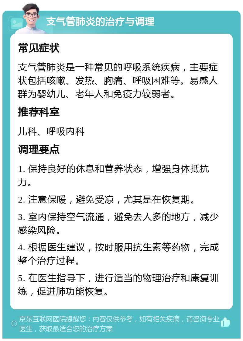 支气管肺炎的治疗与调理 常见症状 支气管肺炎是一种常见的呼吸系统疾病，主要症状包括咳嗽、发热、胸痛、呼吸困难等。易感人群为婴幼儿、老年人和免疫力较弱者。 推荐科室 儿科、呼吸内科 调理要点 1. 保持良好的休息和营养状态，增强身体抵抗力。 2. 注意保暖，避免受凉，尤其是在恢复期。 3. 室内保持空气流通，避免去人多的地方，减少感染风险。 4. 根据医生建议，按时服用抗生素等药物，完成整个治疗过程。 5. 在医生指导下，进行适当的物理治疗和康复训练，促进肺功能恢复。