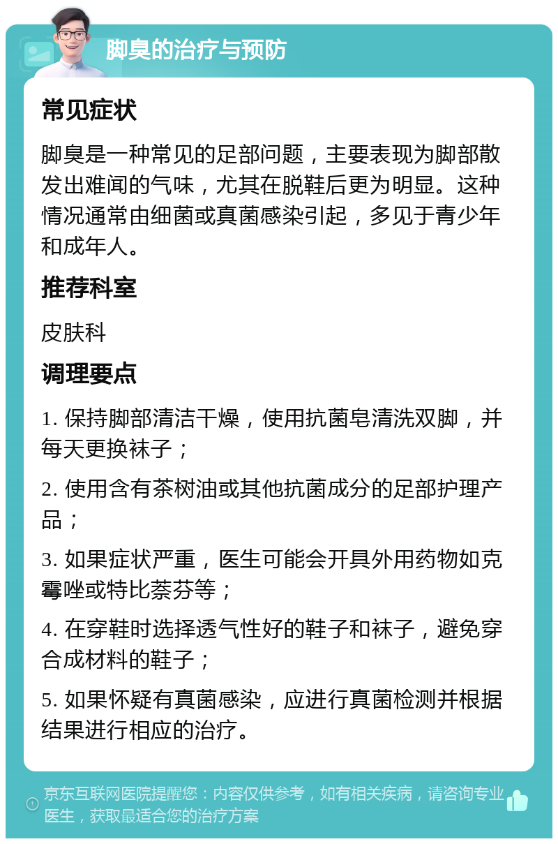 脚臭的治疗与预防 常见症状 脚臭是一种常见的足部问题，主要表现为脚部散发出难闻的气味，尤其在脱鞋后更为明显。这种情况通常由细菌或真菌感染引起，多见于青少年和成年人。 推荐科室 皮肤科 调理要点 1. 保持脚部清洁干燥，使用抗菌皂清洗双脚，并每天更换袜子； 2. 使用含有茶树油或其他抗菌成分的足部护理产品； 3. 如果症状严重，医生可能会开具外用药物如克霉唑或特比萘芬等； 4. 在穿鞋时选择透气性好的鞋子和袜子，避免穿合成材料的鞋子； 5. 如果怀疑有真菌感染，应进行真菌检测并根据结果进行相应的治疗。