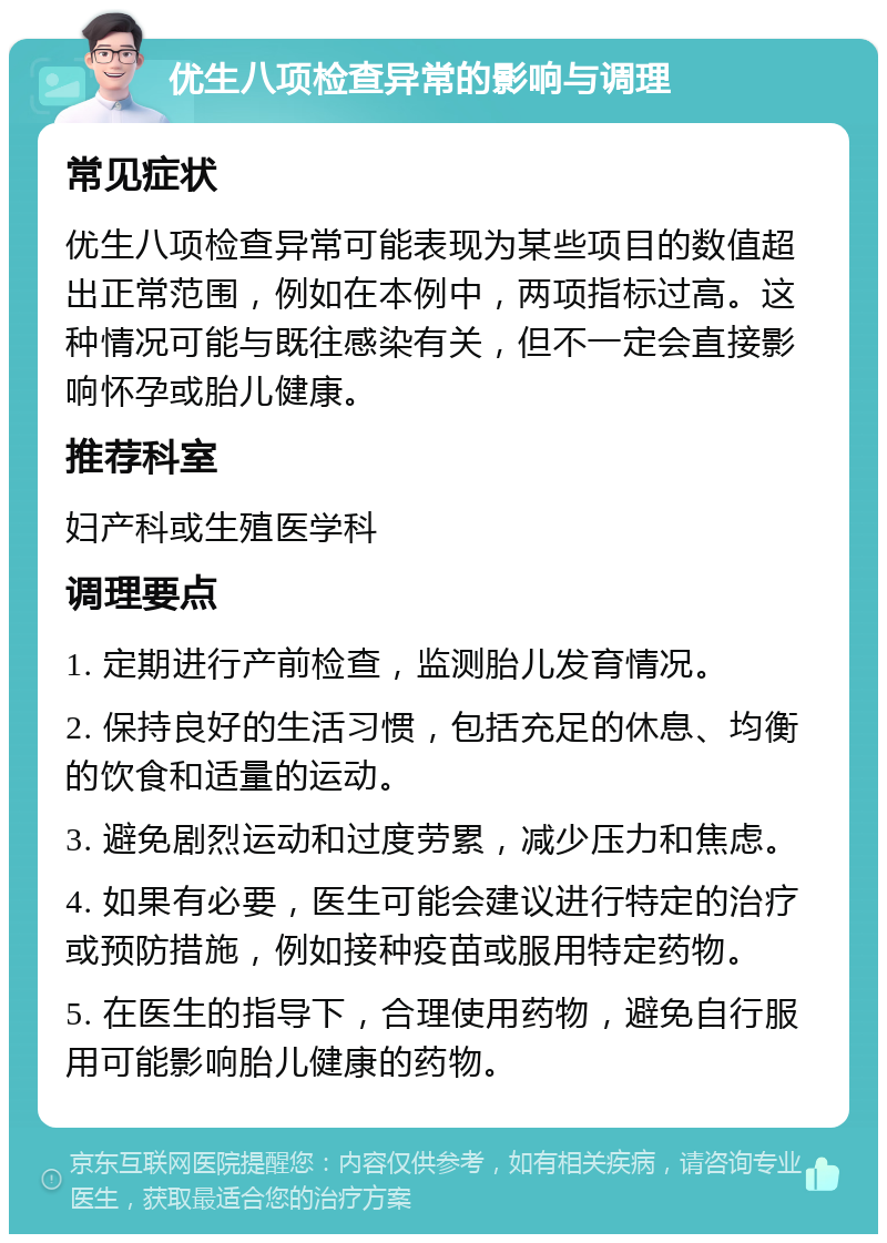 优生八项检查异常的影响与调理 常见症状 优生八项检查异常可能表现为某些项目的数值超出正常范围，例如在本例中，两项指标过高。这种情况可能与既往感染有关，但不一定会直接影响怀孕或胎儿健康。 推荐科室 妇产科或生殖医学科 调理要点 1. 定期进行产前检查，监测胎儿发育情况。 2. 保持良好的生活习惯，包括充足的休息、均衡的饮食和适量的运动。 3. 避免剧烈运动和过度劳累，减少压力和焦虑。 4. 如果有必要，医生可能会建议进行特定的治疗或预防措施，例如接种疫苗或服用特定药物。 5. 在医生的指导下，合理使用药物，避免自行服用可能影响胎儿健康的药物。