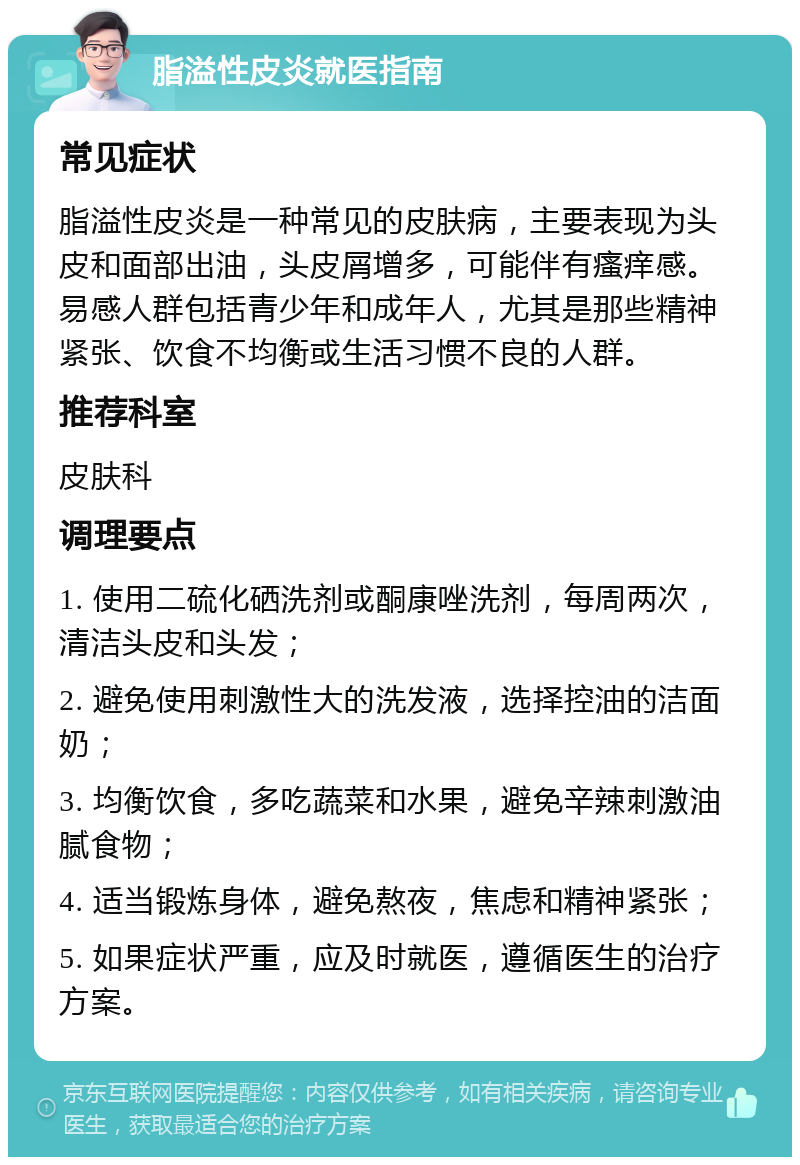 脂溢性皮炎就医指南 常见症状 脂溢性皮炎是一种常见的皮肤病，主要表现为头皮和面部出油，头皮屑增多，可能伴有瘙痒感。易感人群包括青少年和成年人，尤其是那些精神紧张、饮食不均衡或生活习惯不良的人群。 推荐科室 皮肤科 调理要点 1. 使用二硫化硒洗剂或酮康唑洗剂，每周两次，清洁头皮和头发； 2. 避免使用刺激性大的洗发液，选择控油的洁面奶； 3. 均衡饮食，多吃蔬菜和水果，避免辛辣刺激油腻食物； 4. 适当锻炼身体，避免熬夜，焦虑和精神紧张； 5. 如果症状严重，应及时就医，遵循医生的治疗方案。