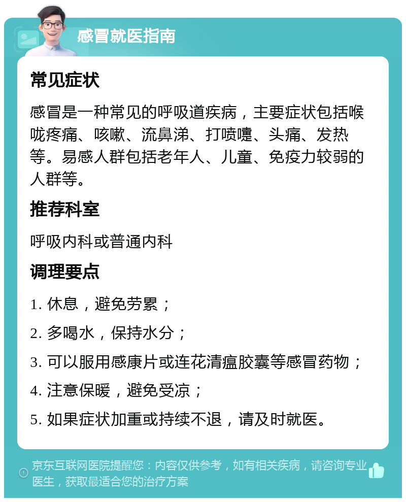 感冒就医指南 常见症状 感冒是一种常见的呼吸道疾病，主要症状包括喉咙疼痛、咳嗽、流鼻涕、打喷嚏、头痛、发热等。易感人群包括老年人、儿童、免疫力较弱的人群等。 推荐科室 呼吸内科或普通内科 调理要点 1. 休息，避免劳累； 2. 多喝水，保持水分； 3. 可以服用感康片或连花清瘟胶囊等感冒药物； 4. 注意保暖，避免受凉； 5. 如果症状加重或持续不退，请及时就医。