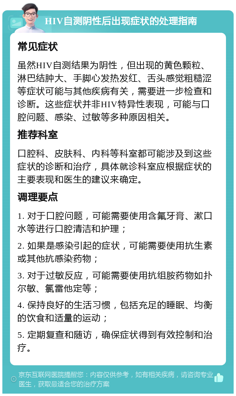 HIV自测阴性后出现症状的处理指南 常见症状 虽然HIV自测结果为阴性，但出现的黄色颗粒、淋巴结肿大、手脚心发热发红、舌头感觉粗糙涩等症状可能与其他疾病有关，需要进一步检查和诊断。这些症状并非HIV特异性表现，可能与口腔问题、感染、过敏等多种原因相关。 推荐科室 口腔科、皮肤科、内科等科室都可能涉及到这些症状的诊断和治疗，具体就诊科室应根据症状的主要表现和医生的建议来确定。 调理要点 1. 对于口腔问题，可能需要使用含氟牙膏、漱口水等进行口腔清洁和护理； 2. 如果是感染引起的症状，可能需要使用抗生素或其他抗感染药物； 3. 对于过敏反应，可能需要使用抗组胺药物如扑尔敏、氯雷他定等； 4. 保持良好的生活习惯，包括充足的睡眠、均衡的饮食和适量的运动； 5. 定期复查和随访，确保症状得到有效控制和治疗。