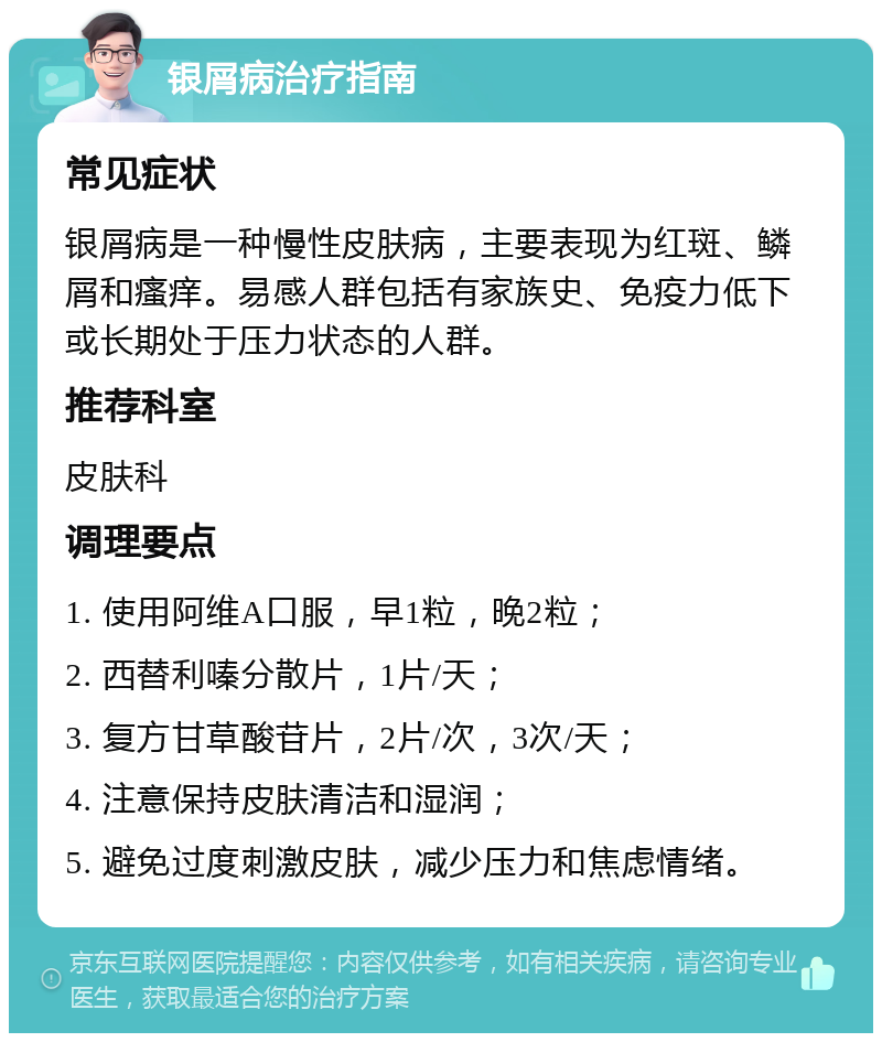 银屑病治疗指南 常见症状 银屑病是一种慢性皮肤病，主要表现为红斑、鳞屑和瘙痒。易感人群包括有家族史、免疫力低下或长期处于压力状态的人群。 推荐科室 皮肤科 调理要点 1. 使用阿维A口服，早1粒，晚2粒； 2. 西替利嗪分散片，1片/天； 3. 复方甘草酸苷片，2片/次，3次/天； 4. 注意保持皮肤清洁和湿润； 5. 避免过度刺激皮肤，减少压力和焦虑情绪。