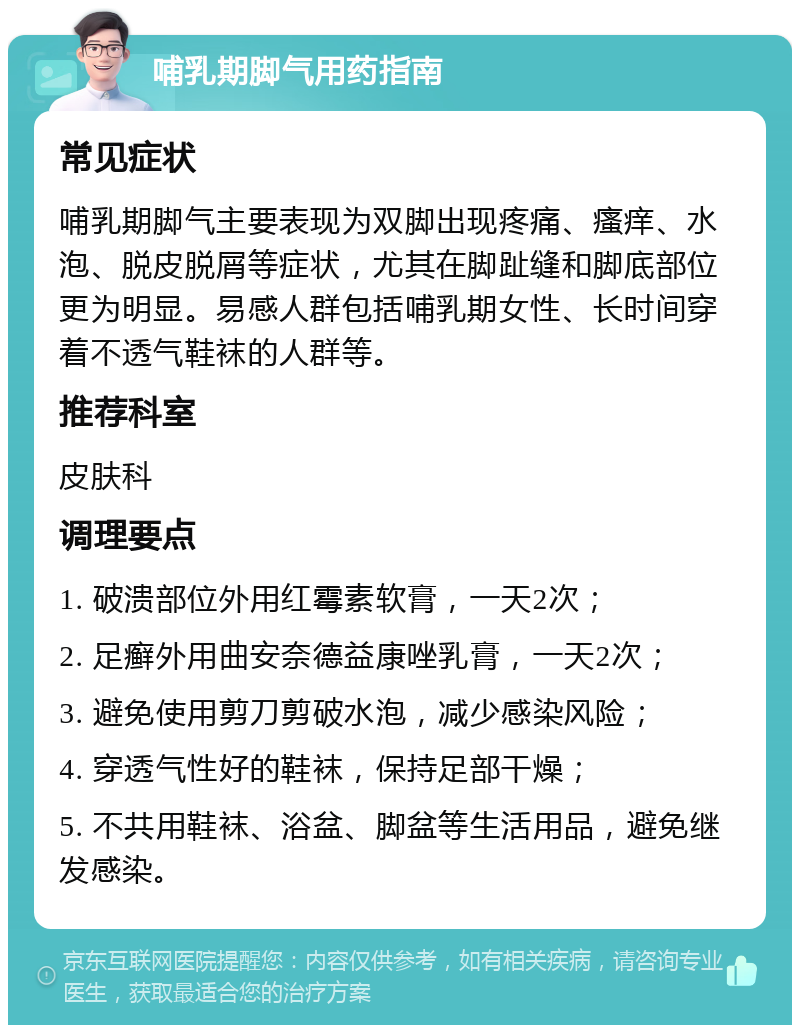 哺乳期脚气用药指南 常见症状 哺乳期脚气主要表现为双脚出现疼痛、瘙痒、水泡、脱皮脱屑等症状，尤其在脚趾缝和脚底部位更为明显。易感人群包括哺乳期女性、长时间穿着不透气鞋袜的人群等。 推荐科室 皮肤科 调理要点 1. 破溃部位外用红霉素软膏，一天2次； 2. 足癣外用曲安奈德益康唑乳膏，一天2次； 3. 避免使用剪刀剪破水泡，减少感染风险； 4. 穿透气性好的鞋袜，保持足部干燥； 5. 不共用鞋袜、浴盆、脚盆等生活用品，避免继发感染。