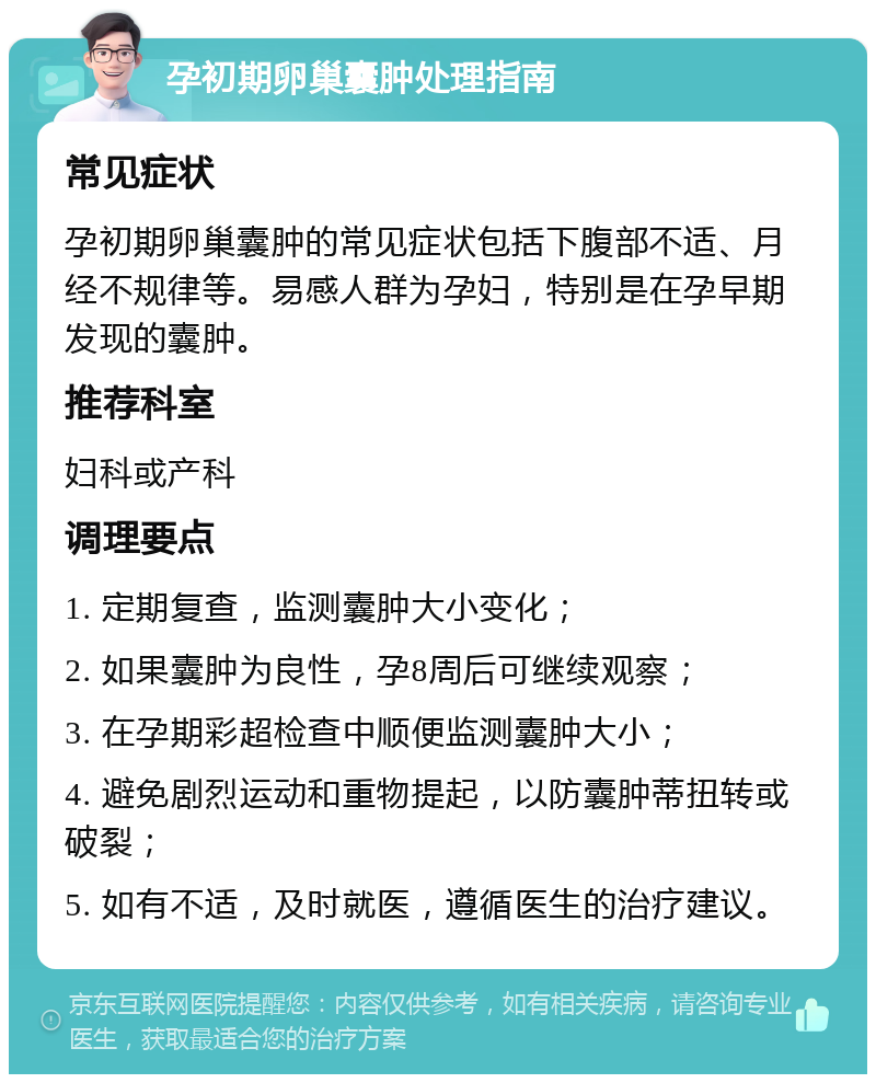 孕初期卵巢囊肿处理指南 常见症状 孕初期卵巢囊肿的常见症状包括下腹部不适、月经不规律等。易感人群为孕妇，特别是在孕早期发现的囊肿。 推荐科室 妇科或产科 调理要点 1. 定期复查，监测囊肿大小变化； 2. 如果囊肿为良性，孕8周后可继续观察； 3. 在孕期彩超检查中顺便监测囊肿大小； 4. 避免剧烈运动和重物提起，以防囊肿蒂扭转或破裂； 5. 如有不适，及时就医，遵循医生的治疗建议。