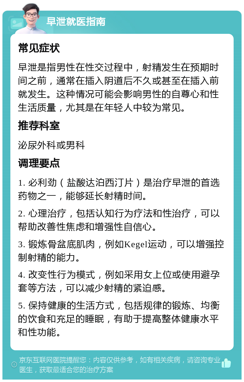 早泄就医指南 常见症状 早泄是指男性在性交过程中，射精发生在预期时间之前，通常在插入阴道后不久或甚至在插入前就发生。这种情况可能会影响男性的自尊心和性生活质量，尤其是在年轻人中较为常见。 推荐科室 泌尿外科或男科 调理要点 1. 必利劲（盐酸达泊西汀片）是治疗早泄的首选药物之一，能够延长射精时间。 2. 心理治疗，包括认知行为疗法和性治疗，可以帮助改善性焦虑和增强性自信心。 3. 锻炼骨盆底肌肉，例如Kegel运动，可以增强控制射精的能力。 4. 改变性行为模式，例如采用女上位或使用避孕套等方法，可以减少射精的紧迫感。 5. 保持健康的生活方式，包括规律的锻炼、均衡的饮食和充足的睡眠，有助于提高整体健康水平和性功能。