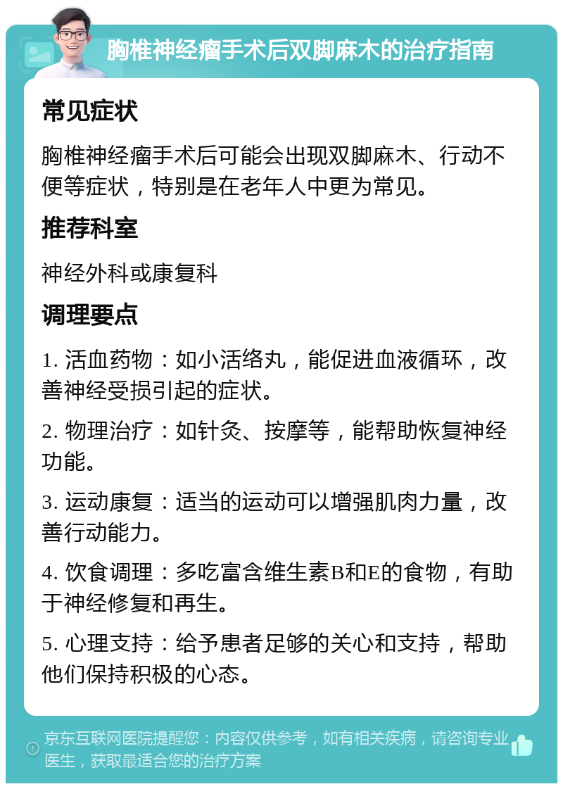 胸椎神经瘤手术后双脚麻木的治疗指南 常见症状 胸椎神经瘤手术后可能会出现双脚麻木、行动不便等症状，特别是在老年人中更为常见。 推荐科室 神经外科或康复科 调理要点 1. 活血药物：如小活络丸，能促进血液循环，改善神经受损引起的症状。 2. 物理治疗：如针灸、按摩等，能帮助恢复神经功能。 3. 运动康复：适当的运动可以增强肌肉力量，改善行动能力。 4. 饮食调理：多吃富含维生素B和E的食物，有助于神经修复和再生。 5. 心理支持：给予患者足够的关心和支持，帮助他们保持积极的心态。