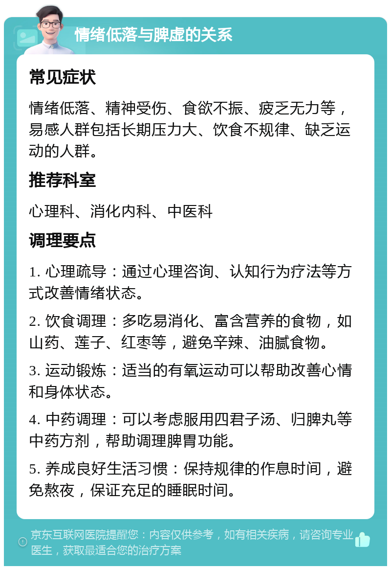 情绪低落与脾虚的关系 常见症状 情绪低落、精神受伤、食欲不振、疲乏无力等，易感人群包括长期压力大、饮食不规律、缺乏运动的人群。 推荐科室 心理科、消化内科、中医科 调理要点 1. 心理疏导：通过心理咨询、认知行为疗法等方式改善情绪状态。 2. 饮食调理：多吃易消化、富含营养的食物，如山药、莲子、红枣等，避免辛辣、油腻食物。 3. 运动锻炼：适当的有氧运动可以帮助改善心情和身体状态。 4. 中药调理：可以考虑服用四君子汤、归脾丸等中药方剂，帮助调理脾胃功能。 5. 养成良好生活习惯：保持规律的作息时间，避免熬夜，保证充足的睡眠时间。