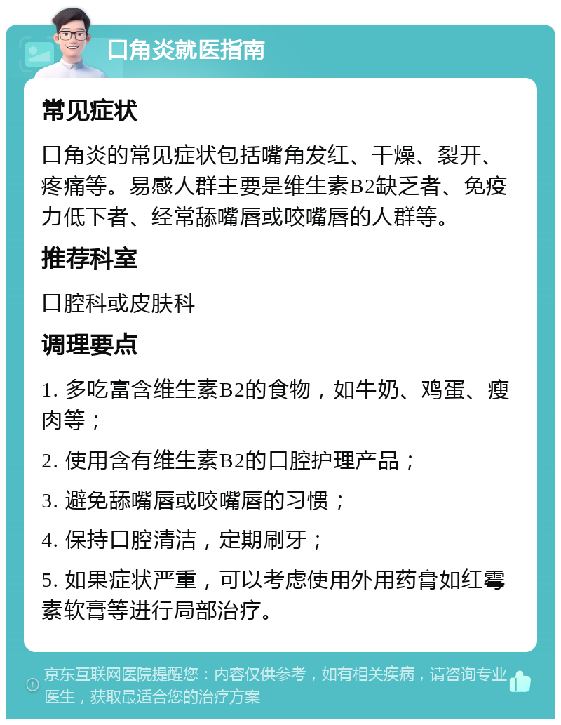 口角炎就医指南 常见症状 口角炎的常见症状包括嘴角发红、干燥、裂开、疼痛等。易感人群主要是维生素B2缺乏者、免疫力低下者、经常舔嘴唇或咬嘴唇的人群等。 推荐科室 口腔科或皮肤科 调理要点 1. 多吃富含维生素B2的食物，如牛奶、鸡蛋、瘦肉等； 2. 使用含有维生素B2的口腔护理产品； 3. 避免舔嘴唇或咬嘴唇的习惯； 4. 保持口腔清洁，定期刷牙； 5. 如果症状严重，可以考虑使用外用药膏如红霉素软膏等进行局部治疗。