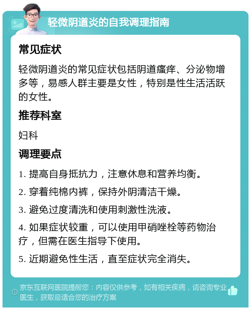 轻微阴道炎的自我调理指南 常见症状 轻微阴道炎的常见症状包括阴道瘙痒、分泌物增多等，易感人群主要是女性，特别是性生活活跃的女性。 推荐科室 妇科 调理要点 1. 提高自身抵抗力，注意休息和营养均衡。 2. 穿着纯棉内裤，保持外阴清洁干燥。 3. 避免过度清洗和使用刺激性洗液。 4. 如果症状较重，可以使用甲硝唑栓等药物治疗，但需在医生指导下使用。 5. 近期避免性生活，直至症状完全消失。