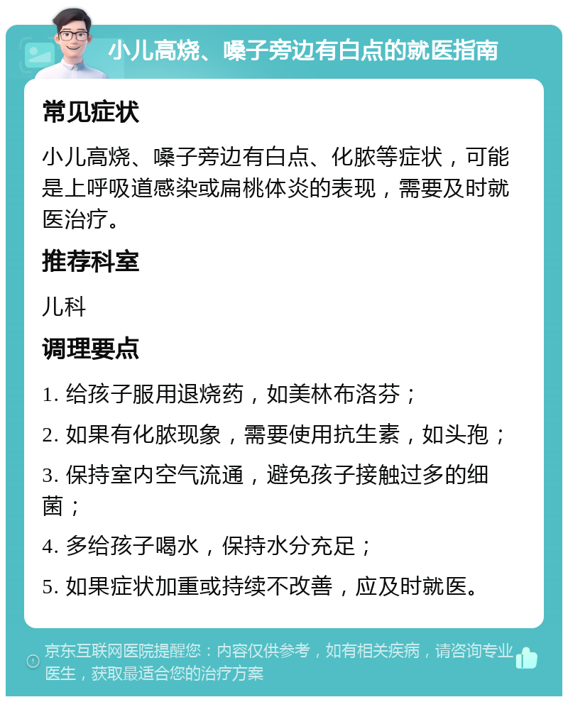 小儿高烧、嗓子旁边有白点的就医指南 常见症状 小儿高烧、嗓子旁边有白点、化脓等症状，可能是上呼吸道感染或扁桃体炎的表现，需要及时就医治疗。 推荐科室 儿科 调理要点 1. 给孩子服用退烧药，如美林布洛芬； 2. 如果有化脓现象，需要使用抗生素，如头孢； 3. 保持室内空气流通，避免孩子接触过多的细菌； 4. 多给孩子喝水，保持水分充足； 5. 如果症状加重或持续不改善，应及时就医。