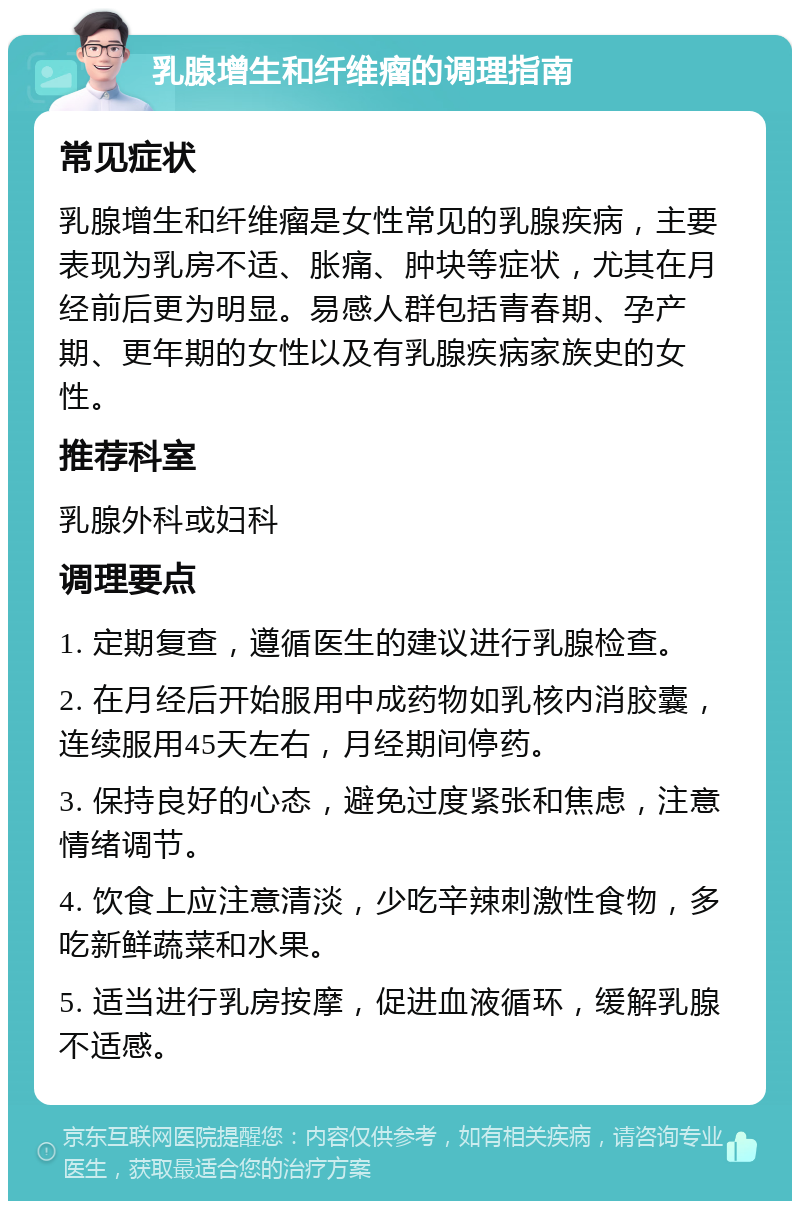 乳腺增生和纤维瘤的调理指南 常见症状 乳腺增生和纤维瘤是女性常见的乳腺疾病，主要表现为乳房不适、胀痛、肿块等症状，尤其在月经前后更为明显。易感人群包括青春期、孕产期、更年期的女性以及有乳腺疾病家族史的女性。 推荐科室 乳腺外科或妇科 调理要点 1. 定期复查，遵循医生的建议进行乳腺检查。 2. 在月经后开始服用中成药物如乳核内消胶囊，连续服用45天左右，月经期间停药。 3. 保持良好的心态，避免过度紧张和焦虑，注意情绪调节。 4. 饮食上应注意清淡，少吃辛辣刺激性食物，多吃新鲜蔬菜和水果。 5. 适当进行乳房按摩，促进血液循环，缓解乳腺不适感。