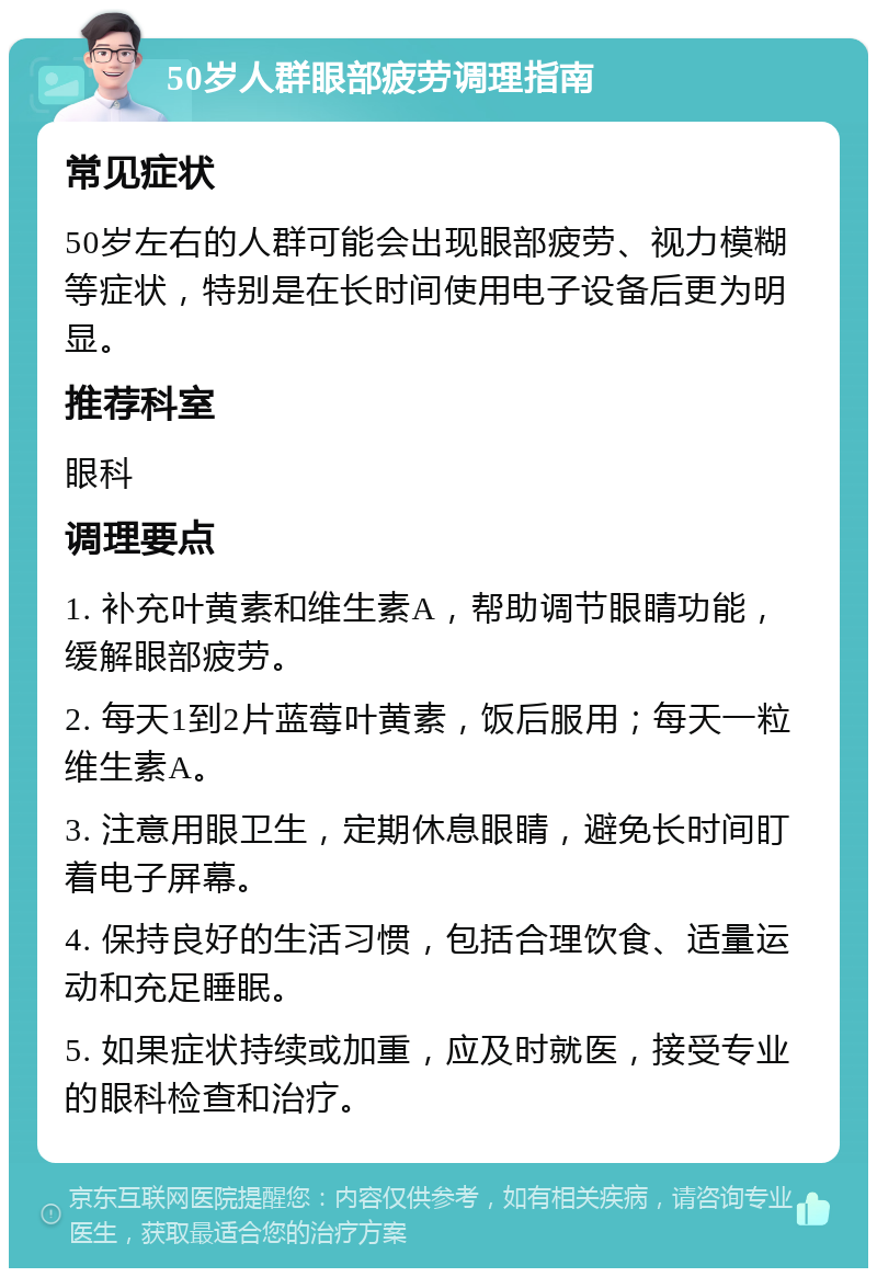 50岁人群眼部疲劳调理指南 常见症状 50岁左右的人群可能会出现眼部疲劳、视力模糊等症状，特别是在长时间使用电子设备后更为明显。 推荐科室 眼科 调理要点 1. 补充叶黄素和维生素A，帮助调节眼睛功能，缓解眼部疲劳。 2. 每天1到2片蓝莓叶黄素，饭后服用；每天一粒维生素A。 3. 注意用眼卫生，定期休息眼睛，避免长时间盯着电子屏幕。 4. 保持良好的生活习惯，包括合理饮食、适量运动和充足睡眠。 5. 如果症状持续或加重，应及时就医，接受专业的眼科检查和治疗。