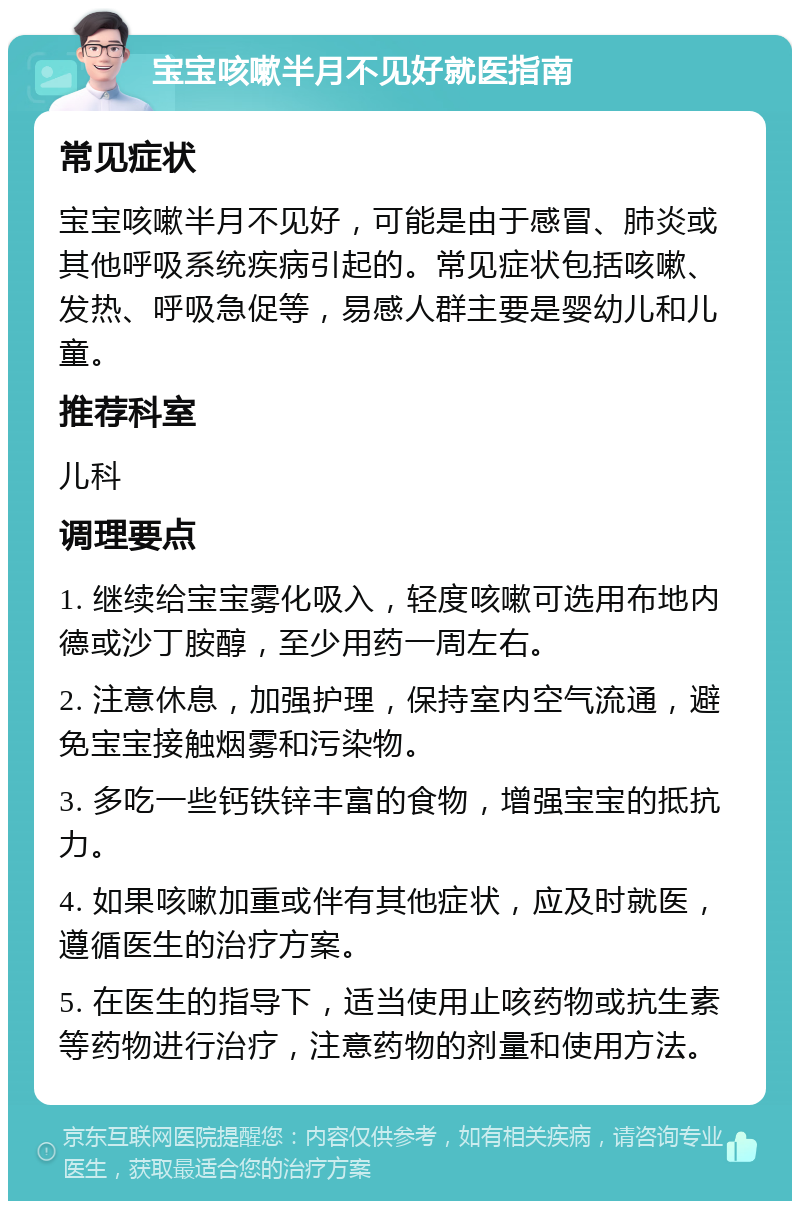 宝宝咳嗽半月不见好就医指南 常见症状 宝宝咳嗽半月不见好，可能是由于感冒、肺炎或其他呼吸系统疾病引起的。常见症状包括咳嗽、发热、呼吸急促等，易感人群主要是婴幼儿和儿童。 推荐科室 儿科 调理要点 1. 继续给宝宝雾化吸入，轻度咳嗽可选用布地内德或沙丁胺醇，至少用药一周左右。 2. 注意休息，加强护理，保持室内空气流通，避免宝宝接触烟雾和污染物。 3. 多吃一些钙铁锌丰富的食物，增强宝宝的抵抗力。 4. 如果咳嗽加重或伴有其他症状，应及时就医，遵循医生的治疗方案。 5. 在医生的指导下，适当使用止咳药物或抗生素等药物进行治疗，注意药物的剂量和使用方法。