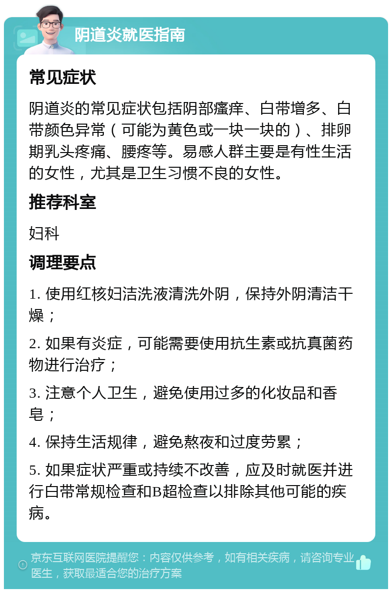 阴道炎就医指南 常见症状 阴道炎的常见症状包括阴部瘙痒、白带增多、白带颜色异常（可能为黄色或一块一块的）、排卵期乳头疼痛、腰疼等。易感人群主要是有性生活的女性，尤其是卫生习惯不良的女性。 推荐科室 妇科 调理要点 1. 使用红核妇洁洗液清洗外阴，保持外阴清洁干燥； 2. 如果有炎症，可能需要使用抗生素或抗真菌药物进行治疗； 3. 注意个人卫生，避免使用过多的化妆品和香皂； 4. 保持生活规律，避免熬夜和过度劳累； 5. 如果症状严重或持续不改善，应及时就医并进行白带常规检查和B超检查以排除其他可能的疾病。