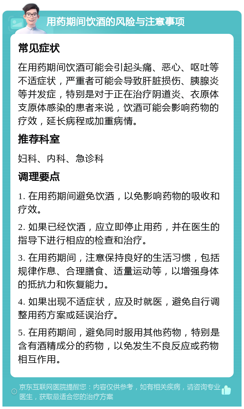 用药期间饮酒的风险与注意事项 常见症状 在用药期间饮酒可能会引起头痛、恶心、呕吐等不适症状，严重者可能会导致肝脏损伤、胰腺炎等并发症，特别是对于正在治疗阴道炎、衣原体支原体感染的患者来说，饮酒可能会影响药物的疗效，延长病程或加重病情。 推荐科室 妇科、内科、急诊科 调理要点 1. 在用药期间避免饮酒，以免影响药物的吸收和疗效。 2. 如果已经饮酒，应立即停止用药，并在医生的指导下进行相应的检查和治疗。 3. 在用药期间，注意保持良好的生活习惯，包括规律作息、合理膳食、适量运动等，以增强身体的抵抗力和恢复能力。 4. 如果出现不适症状，应及时就医，避免自行调整用药方案或延误治疗。 5. 在用药期间，避免同时服用其他药物，特别是含有酒精成分的药物，以免发生不良反应或药物相互作用。