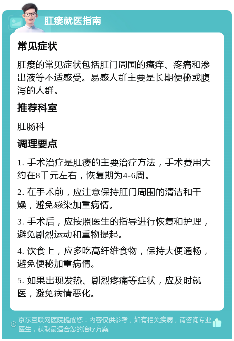 肛瘘就医指南 常见症状 肛瘘的常见症状包括肛门周围的瘙痒、疼痛和渗出液等不适感受。易感人群主要是长期便秘或腹泻的人群。 推荐科室 肛肠科 调理要点 1. 手术治疗是肛瘘的主要治疗方法，手术费用大约在8千元左右，恢复期为4-6周。 2. 在手术前，应注意保持肛门周围的清洁和干燥，避免感染加重病情。 3. 手术后，应按照医生的指导进行恢复和护理，避免剧烈运动和重物提起。 4. 饮食上，应多吃高纤维食物，保持大便通畅，避免便秘加重病情。 5. 如果出现发热、剧烈疼痛等症状，应及时就医，避免病情恶化。