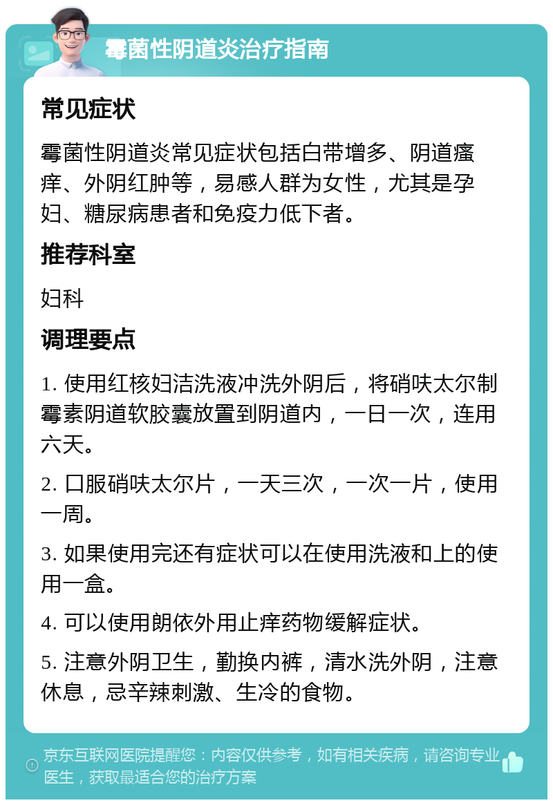 霉菌性阴道炎治疗指南 常见症状 霉菌性阴道炎常见症状包括白带增多、阴道瘙痒、外阴红肿等，易感人群为女性，尤其是孕妇、糖尿病患者和免疫力低下者。 推荐科室 妇科 调理要点 1. 使用红核妇洁洗液冲洗外阴后，将硝呋太尔制霉素阴道软胶囊放置到阴道内，一日一次，连用六天。 2. 口服硝呋太尔片，一天三次，一次一片，使用一周。 3. 如果使用完还有症状可以在使用洗液和上的使用一盒。 4. 可以使用朗依外用止痒药物缓解症状。 5. 注意外阴卫生，勤换内裤，清水洗外阴，注意休息，忌辛辣刺激、生冷的食物。