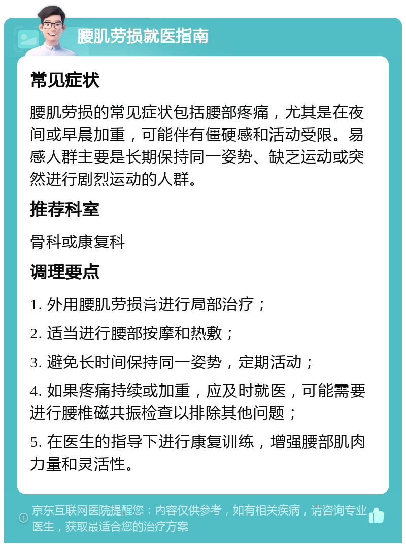 腰肌劳损就医指南 常见症状 腰肌劳损的常见症状包括腰部疼痛，尤其是在夜间或早晨加重，可能伴有僵硬感和活动受限。易感人群主要是长期保持同一姿势、缺乏运动或突然进行剧烈运动的人群。 推荐科室 骨科或康复科 调理要点 1. 外用腰肌劳损膏进行局部治疗； 2. 适当进行腰部按摩和热敷； 3. 避免长时间保持同一姿势，定期活动； 4. 如果疼痛持续或加重，应及时就医，可能需要进行腰椎磁共振检查以排除其他问题； 5. 在医生的指导下进行康复训练，增强腰部肌肉力量和灵活性。