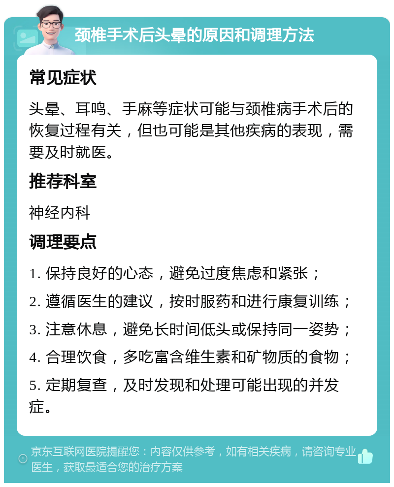 颈椎手术后头晕的原因和调理方法 常见症状 头晕、耳鸣、手麻等症状可能与颈椎病手术后的恢复过程有关，但也可能是其他疾病的表现，需要及时就医。 推荐科室 神经内科 调理要点 1. 保持良好的心态，避免过度焦虑和紧张； 2. 遵循医生的建议，按时服药和进行康复训练； 3. 注意休息，避免长时间低头或保持同一姿势； 4. 合理饮食，多吃富含维生素和矿物质的食物； 5. 定期复查，及时发现和处理可能出现的并发症。