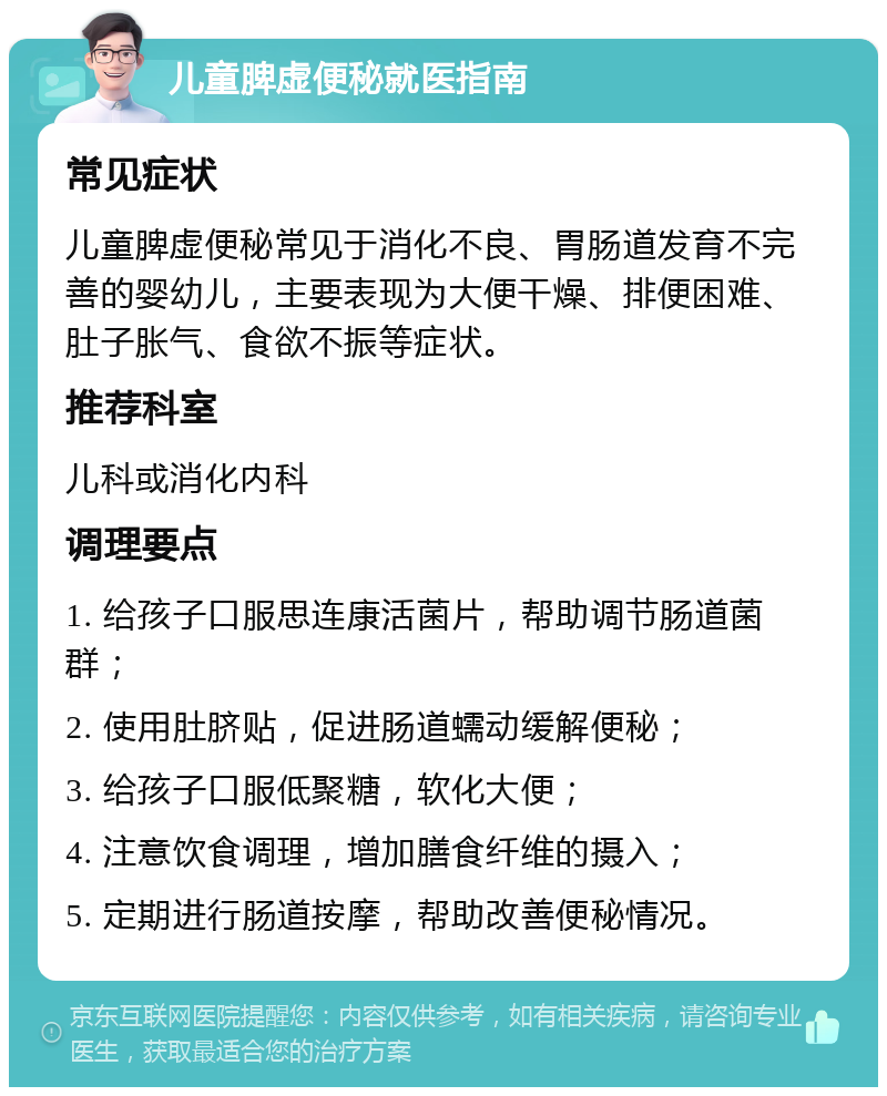 儿童脾虚便秘就医指南 常见症状 儿童脾虚便秘常见于消化不良、胃肠道发育不完善的婴幼儿，主要表现为大便干燥、排便困难、肚子胀气、食欲不振等症状。 推荐科室 儿科或消化内科 调理要点 1. 给孩子口服思连康活菌片，帮助调节肠道菌群； 2. 使用肚脐贴，促进肠道蠕动缓解便秘； 3. 给孩子口服低聚糖，软化大便； 4. 注意饮食调理，增加膳食纤维的摄入； 5. 定期进行肠道按摩，帮助改善便秘情况。