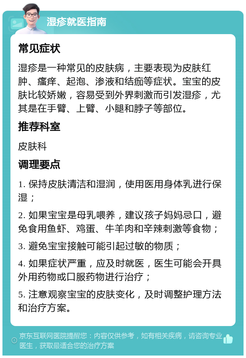 湿疹就医指南 常见症状 湿疹是一种常见的皮肤病，主要表现为皮肤红肿、瘙痒、起泡、渗液和结痂等症状。宝宝的皮肤比较娇嫩，容易受到外界刺激而引发湿疹，尤其是在手臂、上臂、小腿和脖子等部位。 推荐科室 皮肤科 调理要点 1. 保持皮肤清洁和湿润，使用医用身体乳进行保湿； 2. 如果宝宝是母乳喂养，建议孩子妈妈忌口，避免食用鱼虾、鸡蛋、牛羊肉和辛辣刺激等食物； 3. 避免宝宝接触可能引起过敏的物质； 4. 如果症状严重，应及时就医，医生可能会开具外用药物或口服药物进行治疗； 5. 注意观察宝宝的皮肤变化，及时调整护理方法和治疗方案。