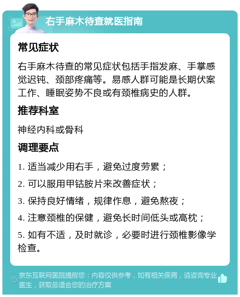 右手麻木待查就医指南 常见症状 右手麻木待查的常见症状包括手指发麻、手掌感觉迟钝、颈部疼痛等。易感人群可能是长期伏案工作、睡眠姿势不良或有颈椎病史的人群。 推荐科室 神经内科或骨科 调理要点 1. 适当减少用右手，避免过度劳累； 2. 可以服用甲钴胺片来改善症状； 3. 保持良好情绪，规律作息，避免熬夜； 4. 注意颈椎的保健，避免长时间低头或高枕； 5. 如有不适，及时就诊，必要时进行颈椎影像学检查。