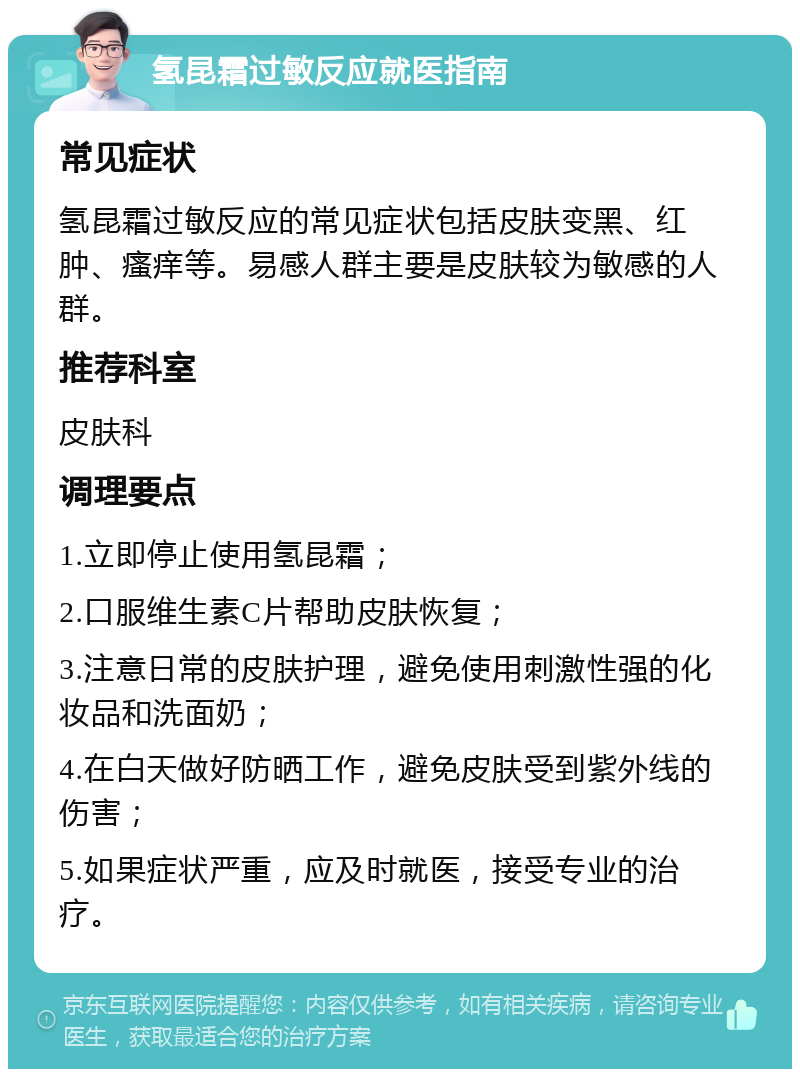 氢昆霜过敏反应就医指南 常见症状 氢昆霜过敏反应的常见症状包括皮肤变黑、红肿、瘙痒等。易感人群主要是皮肤较为敏感的人群。 推荐科室 皮肤科 调理要点 1.立即停止使用氢昆霜； 2.口服维生素C片帮助皮肤恢复； 3.注意日常的皮肤护理，避免使用刺激性强的化妆品和洗面奶； 4.在白天做好防晒工作，避免皮肤受到紫外线的伤害； 5.如果症状严重，应及时就医，接受专业的治疗。