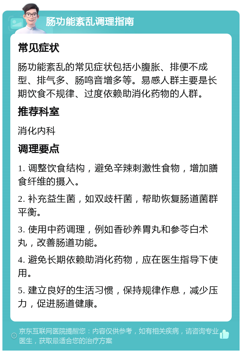 肠功能紊乱调理指南 常见症状 肠功能紊乱的常见症状包括小腹胀、排便不成型、排气多、肠鸣音增多等。易感人群主要是长期饮食不规律、过度依赖助消化药物的人群。 推荐科室 消化内科 调理要点 1. 调整饮食结构，避免辛辣刺激性食物，增加膳食纤维的摄入。 2. 补充益生菌，如双歧杆菌，帮助恢复肠道菌群平衡。 3. 使用中药调理，例如香砂养胃丸和参苓白术丸，改善肠道功能。 4. 避免长期依赖助消化药物，应在医生指导下使用。 5. 建立良好的生活习惯，保持规律作息，减少压力，促进肠道健康。