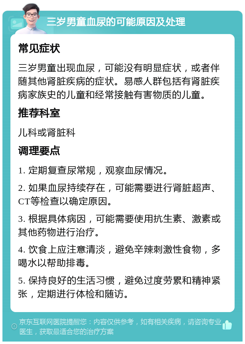 三岁男童血尿的可能原因及处理 常见症状 三岁男童出现血尿，可能没有明显症状，或者伴随其他肾脏疾病的症状。易感人群包括有肾脏疾病家族史的儿童和经常接触有害物质的儿童。 推荐科室 儿科或肾脏科 调理要点 1. 定期复查尿常规，观察血尿情况。 2. 如果血尿持续存在，可能需要进行肾脏超声、CT等检查以确定原因。 3. 根据具体病因，可能需要使用抗生素、激素或其他药物进行治疗。 4. 饮食上应注意清淡，避免辛辣刺激性食物，多喝水以帮助排毒。 5. 保持良好的生活习惯，避免过度劳累和精神紧张，定期进行体检和随访。