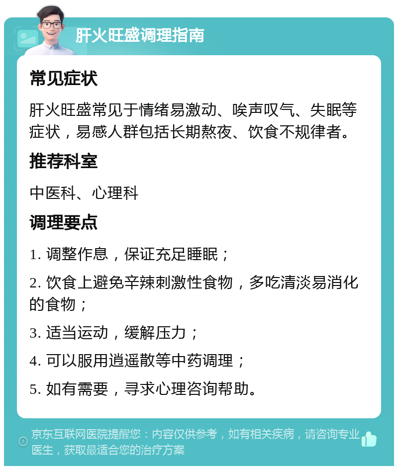 肝火旺盛调理指南 常见症状 肝火旺盛常见于情绪易激动、唉声叹气、失眠等症状，易感人群包括长期熬夜、饮食不规律者。 推荐科室 中医科、心理科 调理要点 1. 调整作息，保证充足睡眠； 2. 饮食上避免辛辣刺激性食物，多吃清淡易消化的食物； 3. 适当运动，缓解压力； 4. 可以服用逍遥散等中药调理； 5. 如有需要，寻求心理咨询帮助。