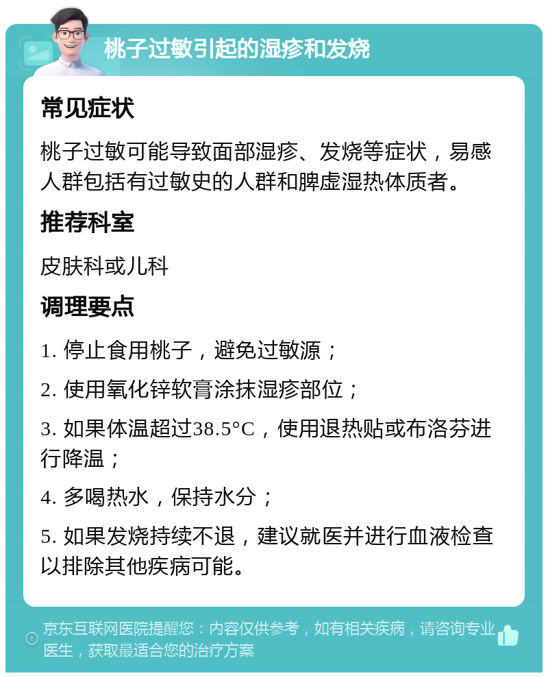 桃子过敏引起的湿疹和发烧 常见症状 桃子过敏可能导致面部湿疹、发烧等症状，易感人群包括有过敏史的人群和脾虚湿热体质者。 推荐科室 皮肤科或儿科 调理要点 1. 停止食用桃子，避免过敏源； 2. 使用氧化锌软膏涂抹湿疹部位； 3. 如果体温超过38.5°C，使用退热贴或布洛芬进行降温； 4. 多喝热水，保持水分； 5. 如果发烧持续不退，建议就医并进行血液检查以排除其他疾病可能。