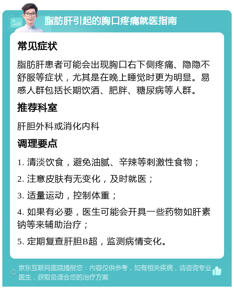 脂肪肝引起的胸口疼痛就医指南 常见症状 脂肪肝患者可能会出现胸口右下侧疼痛、隐隐不舒服等症状，尤其是在晚上睡觉时更为明显。易感人群包括长期饮酒、肥胖、糖尿病等人群。 推荐科室 肝胆外科或消化内科 调理要点 1. 清淡饮食，避免油腻、辛辣等刺激性食物； 2. 注意皮肤有无变化，及时就医； 3. 适量运动，控制体重； 4. 如果有必要，医生可能会开具一些药物如肝素钠等来辅助治疗； 5. 定期复查肝胆B超，监测病情变化。