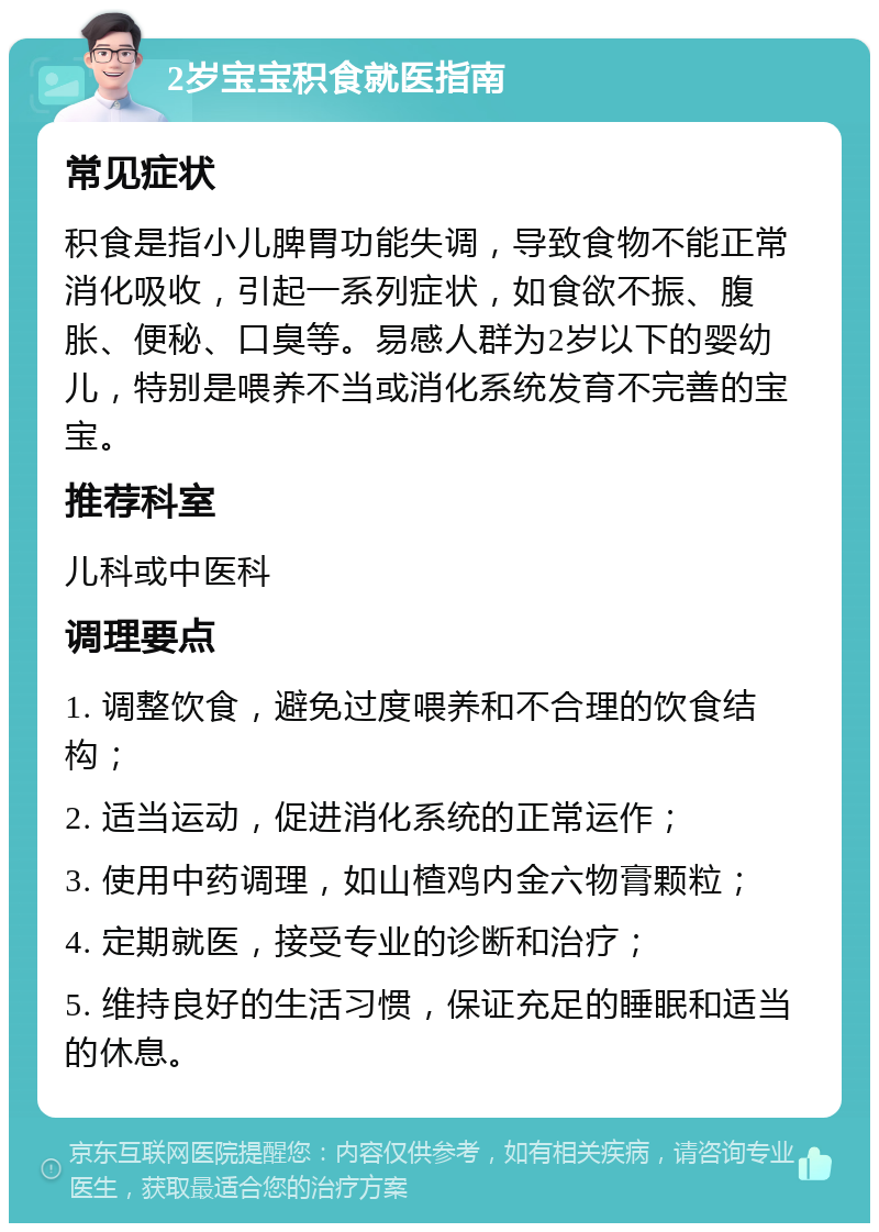 2岁宝宝积食就医指南 常见症状 积食是指小儿脾胃功能失调，导致食物不能正常消化吸收，引起一系列症状，如食欲不振、腹胀、便秘、口臭等。易感人群为2岁以下的婴幼儿，特别是喂养不当或消化系统发育不完善的宝宝。 推荐科室 儿科或中医科 调理要点 1. 调整饮食，避免过度喂养和不合理的饮食结构； 2. 适当运动，促进消化系统的正常运作； 3. 使用中药调理，如山楂鸡内金六物膏颗粒； 4. 定期就医，接受专业的诊断和治疗； 5. 维持良好的生活习惯，保证充足的睡眠和适当的休息。