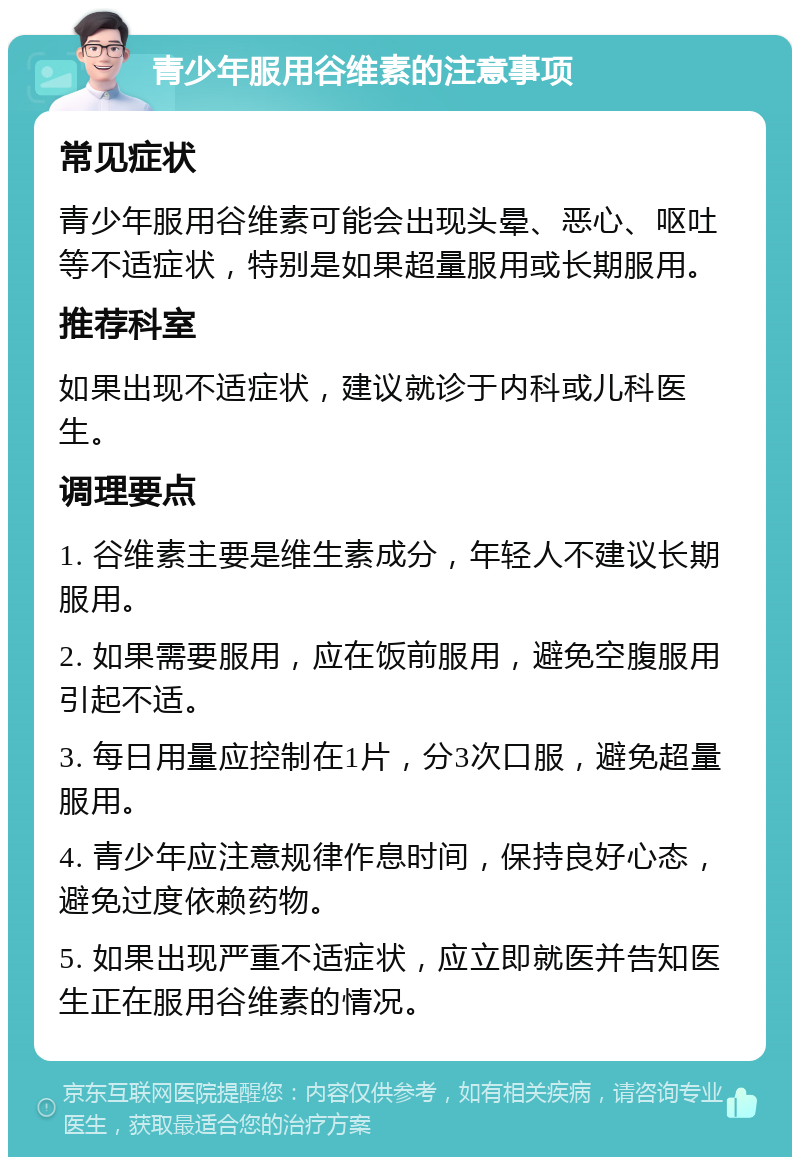 青少年服用谷维素的注意事项 常见症状 青少年服用谷维素可能会出现头晕、恶心、呕吐等不适症状，特别是如果超量服用或长期服用。 推荐科室 如果出现不适症状，建议就诊于内科或儿科医生。 调理要点 1. 谷维素主要是维生素成分，年轻人不建议长期服用。 2. 如果需要服用，应在饭前服用，避免空腹服用引起不适。 3. 每日用量应控制在1片，分3次口服，避免超量服用。 4. 青少年应注意规律作息时间，保持良好心态，避免过度依赖药物。 5. 如果出现严重不适症状，应立即就医并告知医生正在服用谷维素的情况。