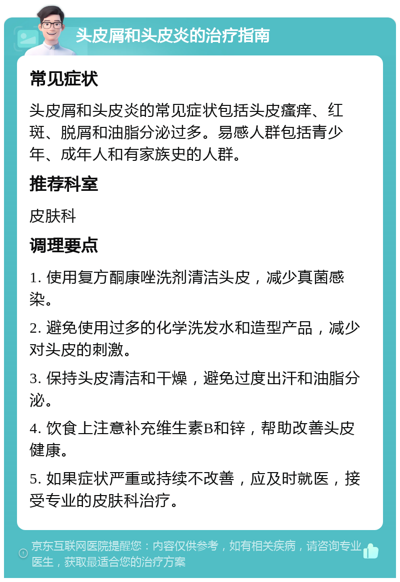 头皮屑和头皮炎的治疗指南 常见症状 头皮屑和头皮炎的常见症状包括头皮瘙痒、红斑、脱屑和油脂分泌过多。易感人群包括青少年、成年人和有家族史的人群。 推荐科室 皮肤科 调理要点 1. 使用复方酮康唑洗剂清洁头皮，减少真菌感染。 2. 避免使用过多的化学洗发水和造型产品，减少对头皮的刺激。 3. 保持头皮清洁和干燥，避免过度出汗和油脂分泌。 4. 饮食上注意补充维生素B和锌，帮助改善头皮健康。 5. 如果症状严重或持续不改善，应及时就医，接受专业的皮肤科治疗。