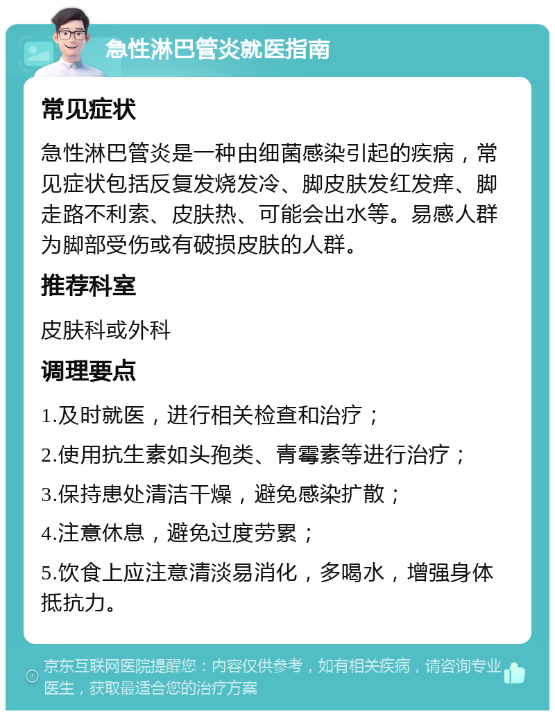 急性淋巴管炎就医指南 常见症状 急性淋巴管炎是一种由细菌感染引起的疾病，常见症状包括反复发烧发冷、脚皮肤发红发痒、脚走路不利索、皮肤热、可能会出水等。易感人群为脚部受伤或有破损皮肤的人群。 推荐科室 皮肤科或外科 调理要点 1.及时就医，进行相关检查和治疗； 2.使用抗生素如头孢类、青霉素等进行治疗； 3.保持患处清洁干燥，避免感染扩散； 4.注意休息，避免过度劳累； 5.饮食上应注意清淡易消化，多喝水，增强身体抵抗力。