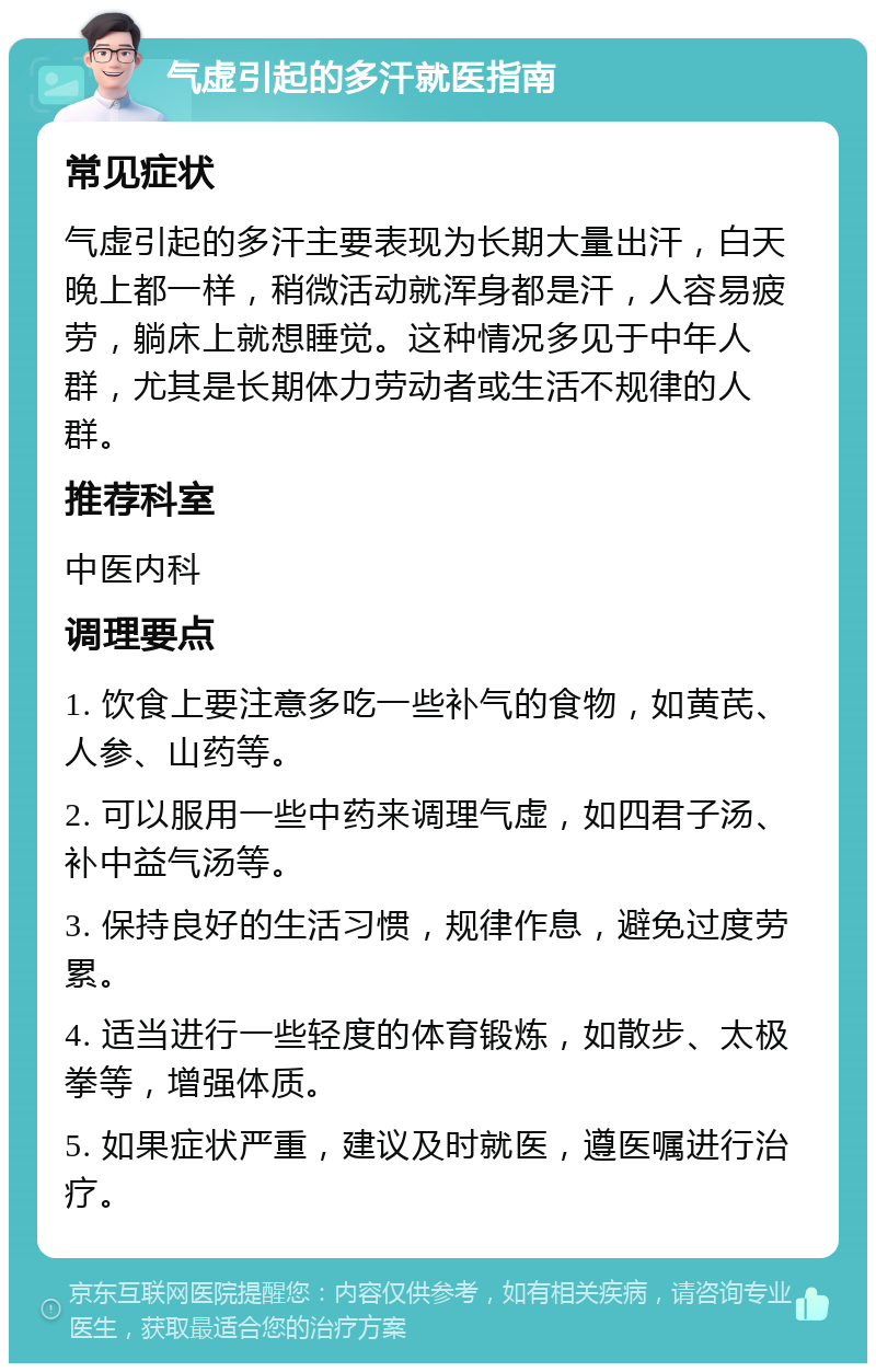 气虚引起的多汗就医指南 常见症状 气虚引起的多汗主要表现为长期大量出汗，白天晚上都一样，稍微活动就浑身都是汗，人容易疲劳，躺床上就想睡觉。这种情况多见于中年人群，尤其是长期体力劳动者或生活不规律的人群。 推荐科室 中医内科 调理要点 1. 饮食上要注意多吃一些补气的食物，如黄芪、人参、山药等。 2. 可以服用一些中药来调理气虚，如四君子汤、补中益气汤等。 3. 保持良好的生活习惯，规律作息，避免过度劳累。 4. 适当进行一些轻度的体育锻炼，如散步、太极拳等，增强体质。 5. 如果症状严重，建议及时就医，遵医嘱进行治疗。