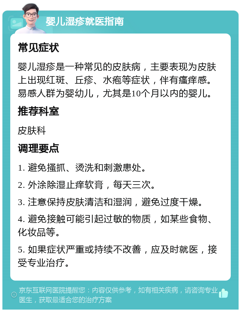 婴儿湿疹就医指南 常见症状 婴儿湿疹是一种常见的皮肤病，主要表现为皮肤上出现红斑、丘疹、水疱等症状，伴有瘙痒感。易感人群为婴幼儿，尤其是10个月以内的婴儿。 推荐科室 皮肤科 调理要点 1. 避免搔抓、烫洗和刺激患处。 2. 外涂除湿止痒软膏，每天三次。 3. 注意保持皮肤清洁和湿润，避免过度干燥。 4. 避免接触可能引起过敏的物质，如某些食物、化妆品等。 5. 如果症状严重或持续不改善，应及时就医，接受专业治疗。