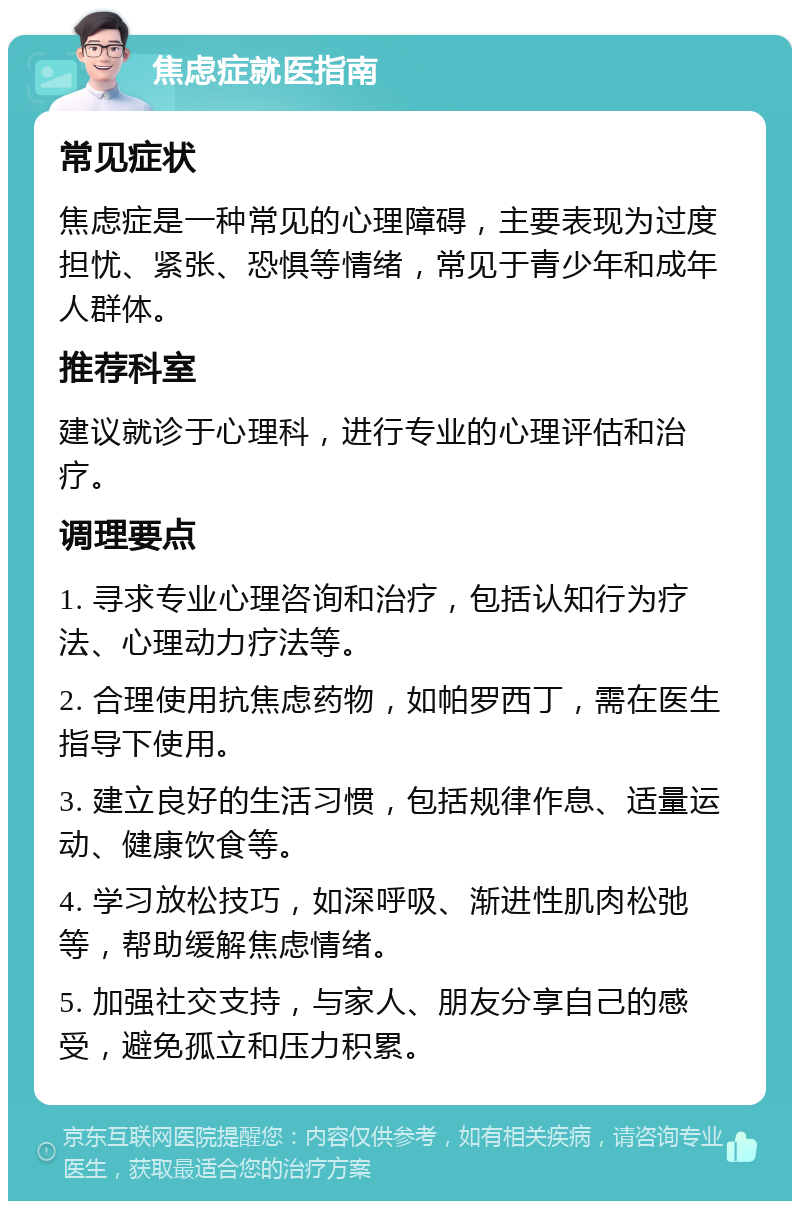 焦虑症就医指南 常见症状 焦虑症是一种常见的心理障碍，主要表现为过度担忧、紧张、恐惧等情绪，常见于青少年和成年人群体。 推荐科室 建议就诊于心理科，进行专业的心理评估和治疗。 调理要点 1. 寻求专业心理咨询和治疗，包括认知行为疗法、心理动力疗法等。 2. 合理使用抗焦虑药物，如帕罗西丁，需在医生指导下使用。 3. 建立良好的生活习惯，包括规律作息、适量运动、健康饮食等。 4. 学习放松技巧，如深呼吸、渐进性肌肉松弛等，帮助缓解焦虑情绪。 5. 加强社交支持，与家人、朋友分享自己的感受，避免孤立和压力积累。