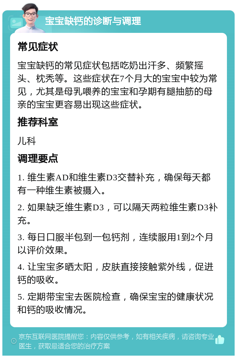 宝宝缺钙的诊断与调理 常见症状 宝宝缺钙的常见症状包括吃奶出汗多、频繁摇头、枕秃等。这些症状在7个月大的宝宝中较为常见，尤其是母乳喂养的宝宝和孕期有腿抽筋的母亲的宝宝更容易出现这些症状。 推荐科室 儿科 调理要点 1. 维生素AD和维生素D3交替补充，确保每天都有一种维生素被摄入。 2. 如果缺乏维生素D3，可以隔天两粒维生素D3补充。 3. 每日口服半包到一包钙剂，连续服用1到2个月以评价效果。 4. 让宝宝多晒太阳，皮肤直接接触紫外线，促进钙的吸收。 5. 定期带宝宝去医院检查，确保宝宝的健康状况和钙的吸收情况。