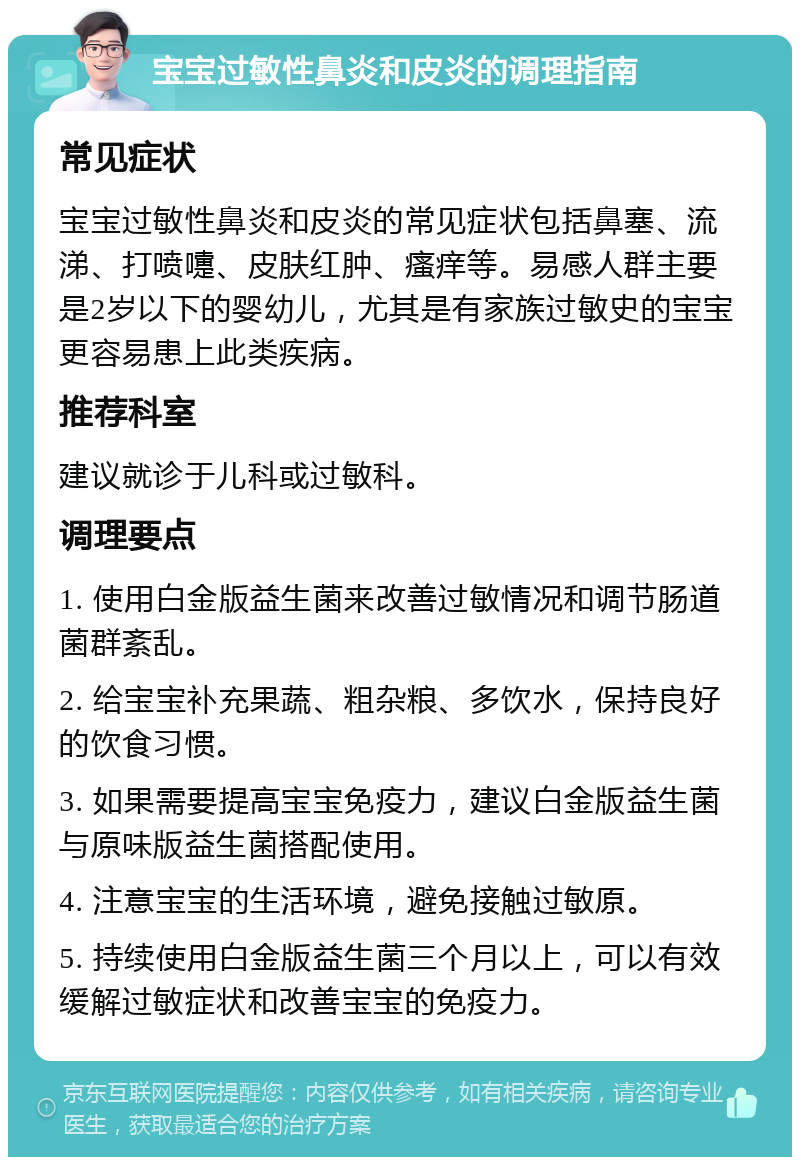 宝宝过敏性鼻炎和皮炎的调理指南 常见症状 宝宝过敏性鼻炎和皮炎的常见症状包括鼻塞、流涕、打喷嚏、皮肤红肿、瘙痒等。易感人群主要是2岁以下的婴幼儿，尤其是有家族过敏史的宝宝更容易患上此类疾病。 推荐科室 建议就诊于儿科或过敏科。 调理要点 1. 使用白金版益生菌来改善过敏情况和调节肠道菌群紊乱。 2. 给宝宝补充果蔬、粗杂粮、多饮水，保持良好的饮食习惯。 3. 如果需要提高宝宝免疫力，建议白金版益生菌与原味版益生菌搭配使用。 4. 注意宝宝的生活环境，避免接触过敏原。 5. 持续使用白金版益生菌三个月以上，可以有效缓解过敏症状和改善宝宝的免疫力。