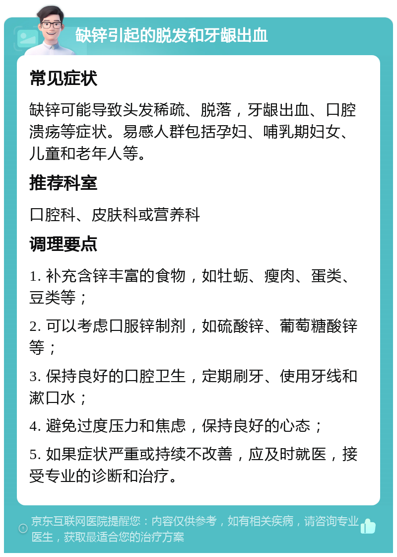 缺锌引起的脱发和牙龈出血 常见症状 缺锌可能导致头发稀疏、脱落，牙龈出血、口腔溃疡等症状。易感人群包括孕妇、哺乳期妇女、儿童和老年人等。 推荐科室 口腔科、皮肤科或营养科 调理要点 1. 补充含锌丰富的食物，如牡蛎、瘦肉、蛋类、豆类等； 2. 可以考虑口服锌制剂，如硫酸锌、葡萄糖酸锌等； 3. 保持良好的口腔卫生，定期刷牙、使用牙线和漱口水； 4. 避免过度压力和焦虑，保持良好的心态； 5. 如果症状严重或持续不改善，应及时就医，接受专业的诊断和治疗。