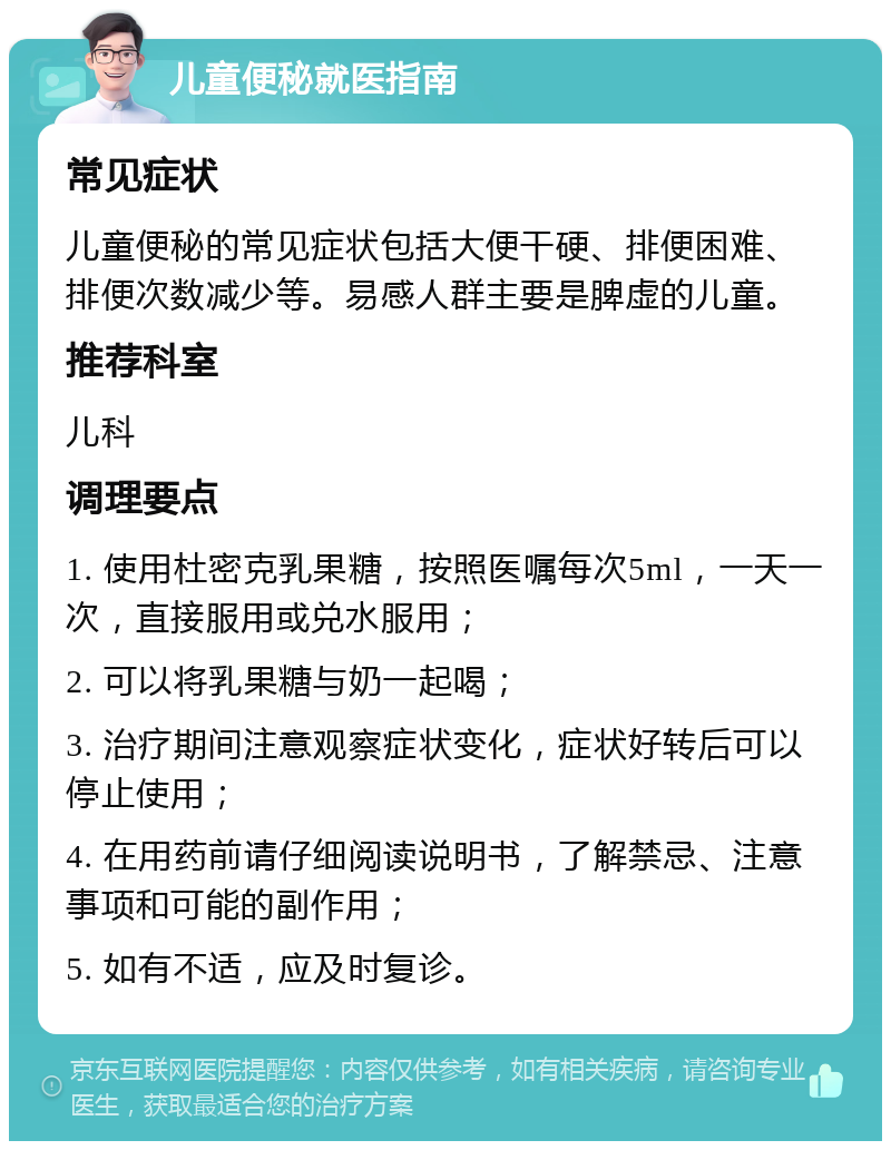 儿童便秘就医指南 常见症状 儿童便秘的常见症状包括大便干硬、排便困难、排便次数减少等。易感人群主要是脾虚的儿童。 推荐科室 儿科 调理要点 1. 使用杜密克乳果糖，按照医嘱每次5ml，一天一次，直接服用或兑水服用； 2. 可以将乳果糖与奶一起喝； 3. 治疗期间注意观察症状变化，症状好转后可以停止使用； 4. 在用药前请仔细阅读说明书，了解禁忌、注意事项和可能的副作用； 5. 如有不适，应及时复诊。